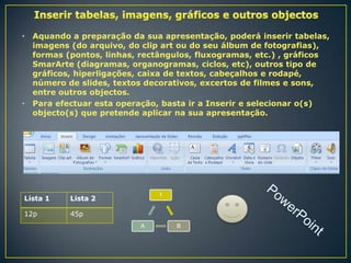 •

•

Aquando a preparação da sua apresentação, poderá inserir tabelas,
imagens (do arquivo, do clip art ou do seu álbum de fotografias),
formas (pontos, linhas, rectângulos, fluxogramas, etc.) , gráficos
SmarArte (diagramas, organogramas, ciclos, etc), outros tipo de
gráficos, hiperligações, caixa de textos, cabeçalhos e rodapé,
número de slides, textos decorativos, excertos de filmes e sons,
entre outros objectos.
Para efectuar esta operação, basta ir a Inserir e selecionar o(s)
objecto(s) que pretende aplicar na sua apresentação.

Lista 1
12p

1

Lista 2
45p
A

B

 