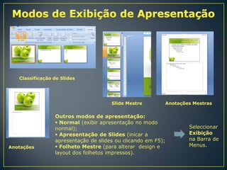 Classificação de Slides

Slide Mestre

Anotações

Anotações Mestras

Outros modos de apresentação:
 Normal (exibir apresentação no modo
normal);
 Apresentação de Slides (inicar a
apresentação de slides ou clicando em F5);
 Folheto Mestre (para alterar design e
layout dos folhetos impressos).

Seleccionar
Exibição
na Barra de
Menus.

 