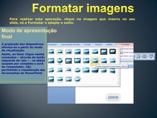 Para realizar esta operação, clique na imagem que inseriu no seu
slide, vá a Formatar e adapte o estilo.

A projecção dos diapositivos
efectua-se a partir do modo
de visualização.
Assim, ao fazer clique nestes
comandos – através do botão
esquerdo do rato – , os slides
ocupam por completo o ecrã
do computador, não
permitindo a visualização das
ferramentas do PowerPoint.

 