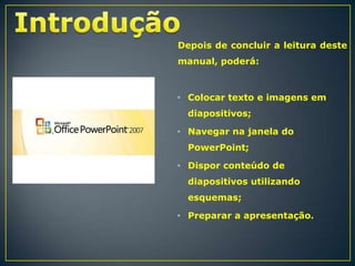 Depois de concluir a leitura deste
manual, poderá:

• Colocar texto e imagens em
diapositivos;
• Navegar na janela do

PowerPoint;
• Dispor conteúdo de
diapositivos utilizando
esquemas;
• Preparar a apresentação.

 