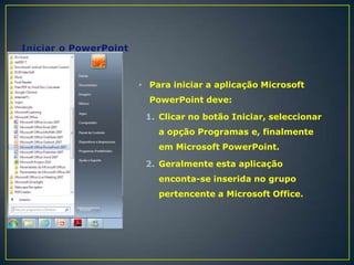 • Para iniciar a aplicação Microsoft
PowerPoint deve:
1. Clicar no botão Iniciar, seleccionar

a opção Programas e, finalmente
em Microsoft PowerPoint.
2. Geralmente esta aplicação
enconta-se inserida no grupo

pertencente a Microsoft Office.

 