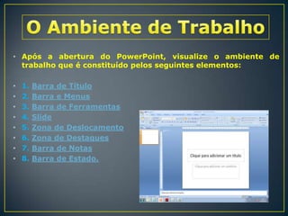 • Após a abertura do PowerPoint, visualize o ambiente de
trabalho que é constituído pelos seguintes elementos:
•
•
•
•
•
•
•
•

1.
2.
3.
4.
5.
6.
7.
8.

Barra de Título
Barra e Menus
Barra de Ferramentas
Slide
Zona de Deslocamento
Zona de Destaques
Barra de Notas
Barra de Estado.

 