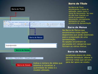Na Barra de Título
encontramos o nome da
aplicação, assim como o
nome do documento. No caso
de não tiver inserido um
nome ou guardado o
documento, normalmente
apresenta um nome
provisório de Apresentação n.

Barra de Título

Barra de Menus

Barra de Menus

Barra de Notas

Barra de Estado

Na Barra de Menus que
encontramos todas opções
disponíveis que serão essenciais
para a preparação de uma
apresentação.
As opções encontram-se
agrupadas em categorias que
formam os vários menus.

Barra de Notas

Indica o número de slides que
estamos a visualizar, a
quantidade de slides e o
modelo utilizado.

Localizada abaixo do slide,
permite introduzir, alterar e
eliminar notas que servem
para dar apoio ao orador.

 