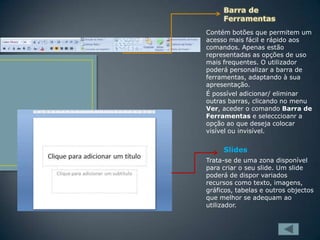 Contém botões que permitem um
acesso mais fácil e rápido aos
comandos. Apenas estão
representadas as opções de uso
mais frequentes. O utilizador
poderá personalizar a barra de
ferramentas, adaptando à sua
apresentação.
É possível adicionar/ eliminar
outras barras, clicando no menu
Ver, aceder o comando Barra de
Ferramentas e selecccioanr a
opção ao que deseja colocar
visível ou invisível.

Slides
Trata-se de uma zona disponível
para criar o seu slide. Um slide
poderá de dispor variados
recursos como texto, imagens,
gráficos, tabelas e outros objectos
que melhor se adequam ao
utilizador.

 