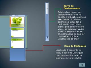 Existe, duas barras de
deslocamento: uma na
posição vertical e outra na
horizontal. A primeira
permite ao utilizador a
deslocação para outros
slides, pelo que só estará
visível se existirem vários
slides; a segunda, só se
encontra activa se não for
possível a completa
visualização do slide.
Zona de Destaques
Localizada à esquerda do
slide, a Zona de Destaques
permite visualizar o texto
inserido em vários slides.

 