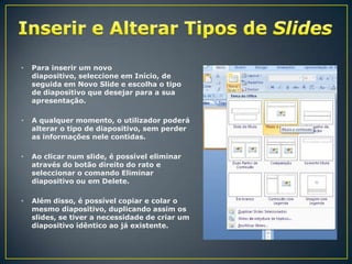 •

Para inserir um novo
diapositivo, seleccione em Início, de
seguida em Novo Slide e escolha o tipo
de diapositivo que desejar para a sua
apresentação.

•

A qualquer momento, o utilizador poderá
alterar o tipo de diapositivo, sem perder
as informações nele contidas.

•

Ao clicar num slide, é possível eliminar
através do botão direito do rato e
seleccionar o comando Eliminar
diapositivo ou em Delete.

•

Além disso, é possível copiar e colar o
mesmo diapositivo, duplicando assim os
slides, se tiver a necessidade de criar um
diapositivo idêntico ao já existente.

 