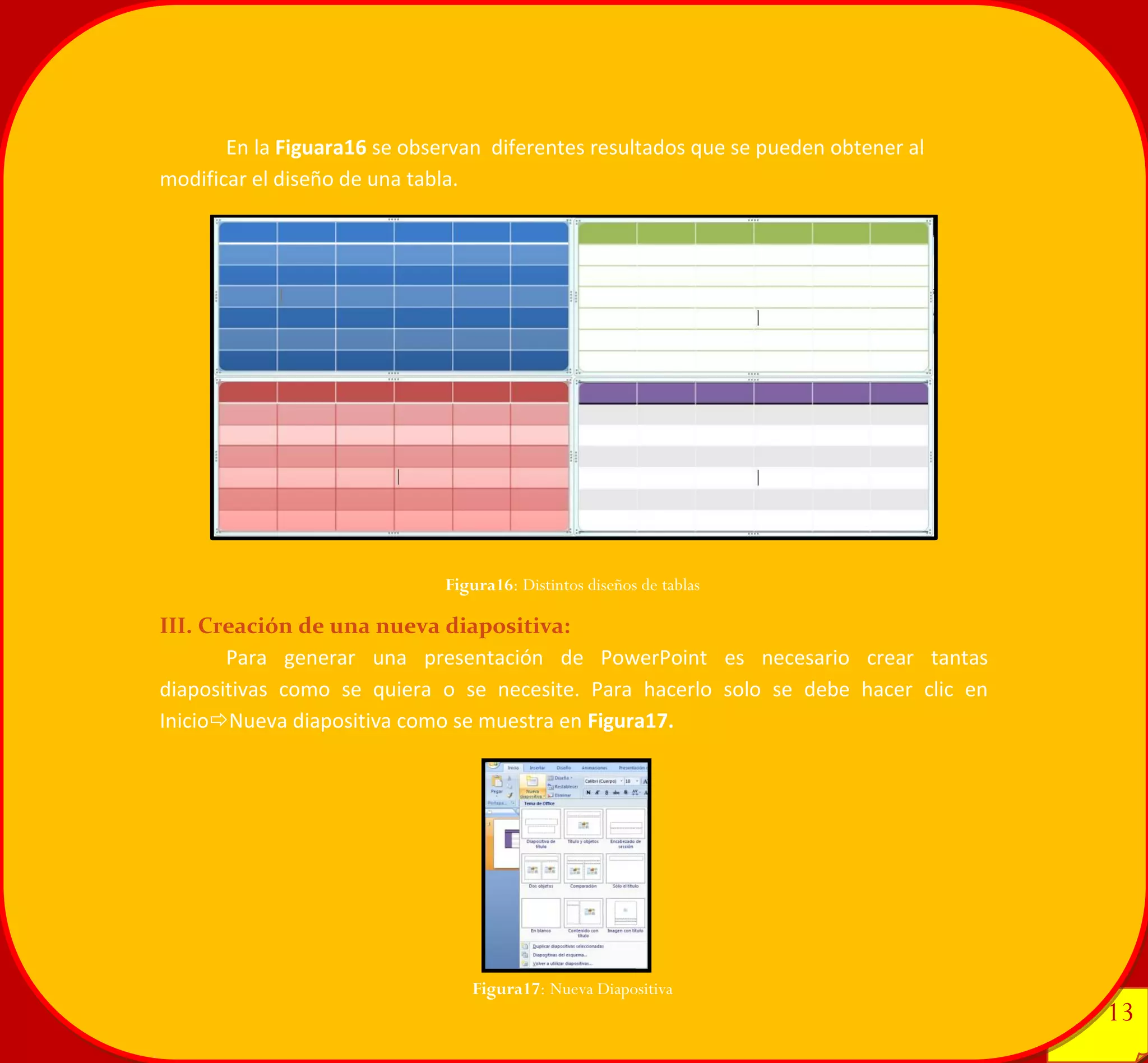 13 
13 
En la Figuara16 se observan diferentes resultados que se pueden obtener al modificar el diseño de una tabla. 
III. Creación de una nueva diapositiva: 
Para generar una presentación de PowerPoint es necesario crear tantas diapositivas como se quiera o se necesite. Para hacerlo solo se debe hacer clic en InicioNueva diapositiva como se muestra en Figura17. 
Figura16: Distintos diseños de tablas 
Figura17: Nueva Diapositiva 
 