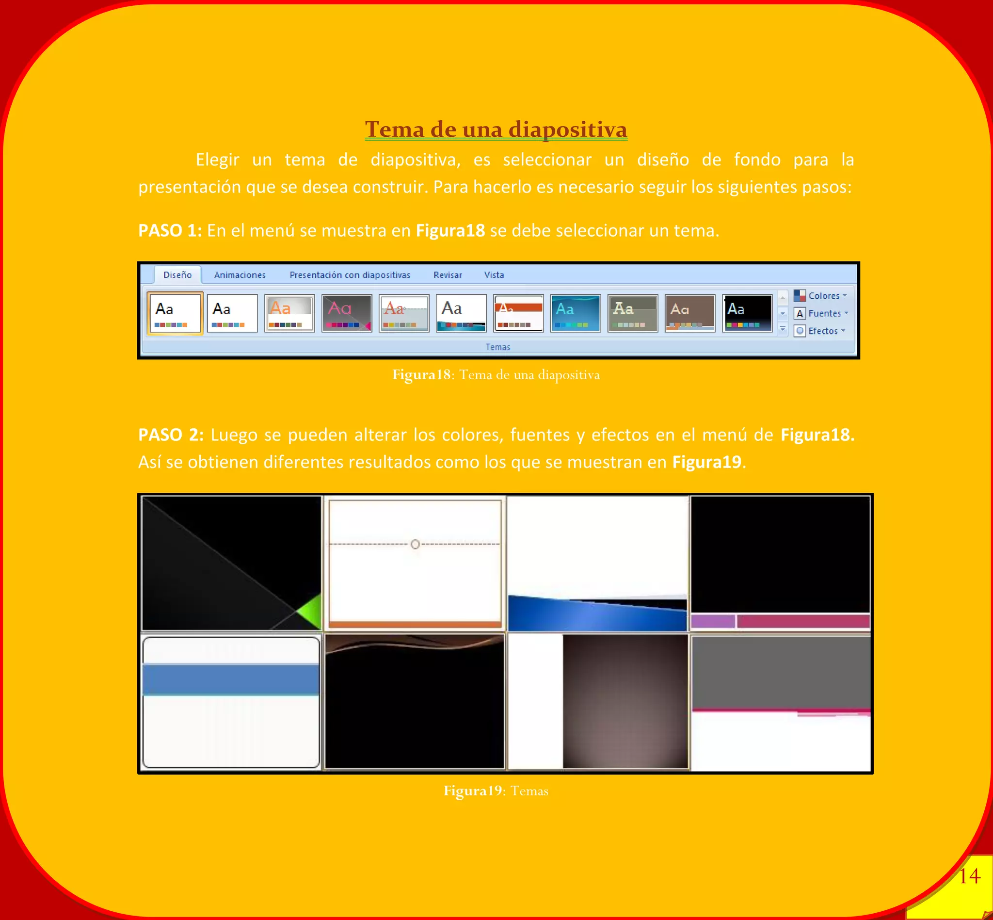 14 
14 
Tema de una diapositiva 
Elegir un tema de diapositiva, es seleccionar un diseño de fondo para la presentación que se desea construir. Para hacerlo es necesario seguir los siguientes pasos: 
PASO 1: En el menú se muestra en Figura18 se debe seleccionar un tema. 
PASO 2: Luego se pueden alterar los colores, fuentes y efectos en el menú de Figura18. Así se obtienen diferentes resultados como los que se muestran en Figura19. 
Figura18: Tema de una diapositiva 
Figura19: Temas 
 