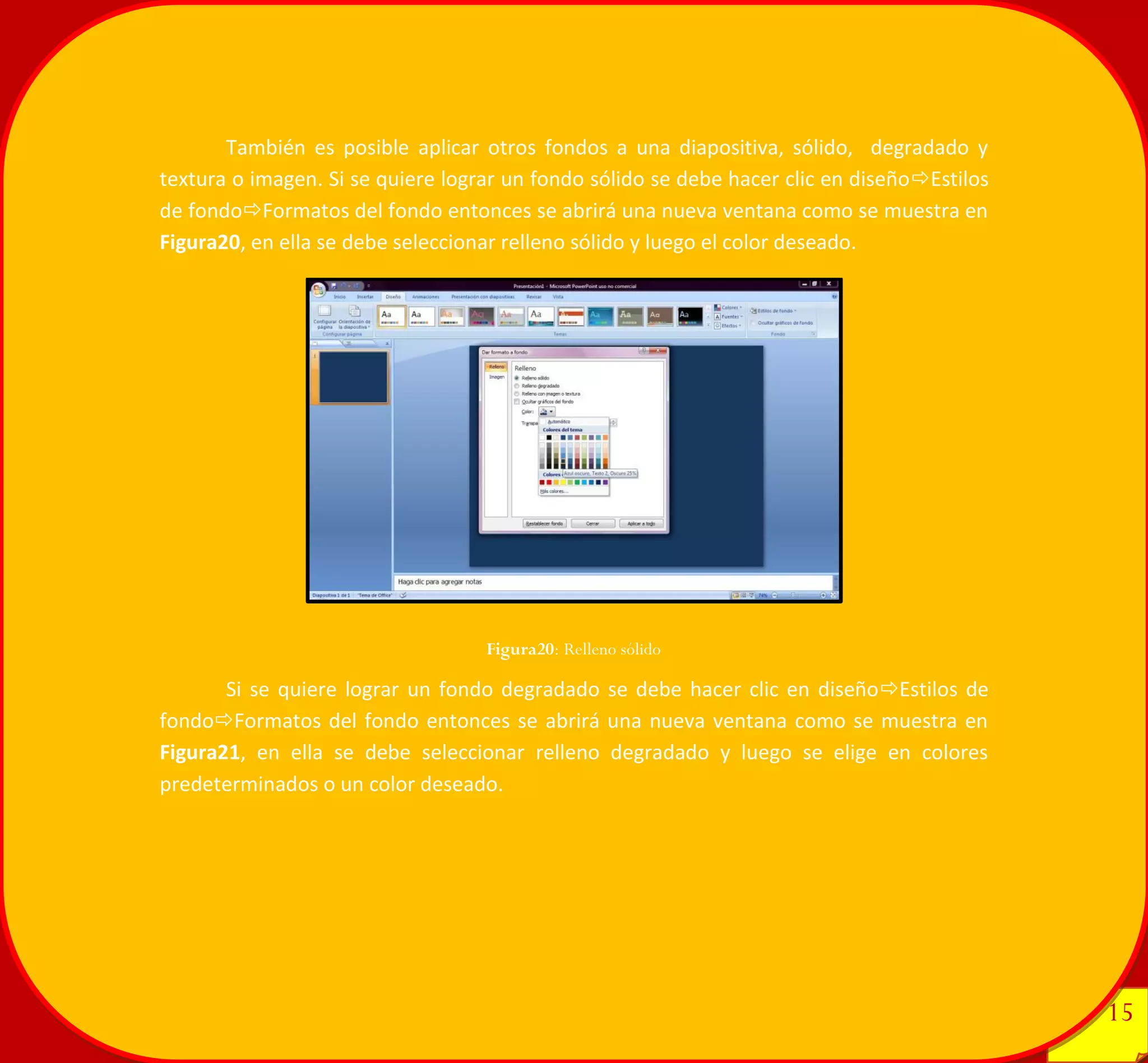 15 
15 
También es posible aplicar otros fondos a una diapositiva, sólido, degradado y textura o imagen. Si se quiere lograr un fondo sólido se debe hacer clic en diseñoEstilos de fondoFormatos del fondo entonces se abrirá una nueva ventana como se muestra en Figura20, en ella se debe seleccionar relleno sólido y luego el color deseado. 
Si se quiere lograr un fondo degradado se debe hacer clic en diseñoEstilos de fondoFormatos del fondo entonces se abrirá una nueva ventana como se muestra en Figura21, en ella se debe seleccionar relleno degradado y luego se elige en colores predeterminados o un color deseado. 
Figura20: Relleno sólido 
 