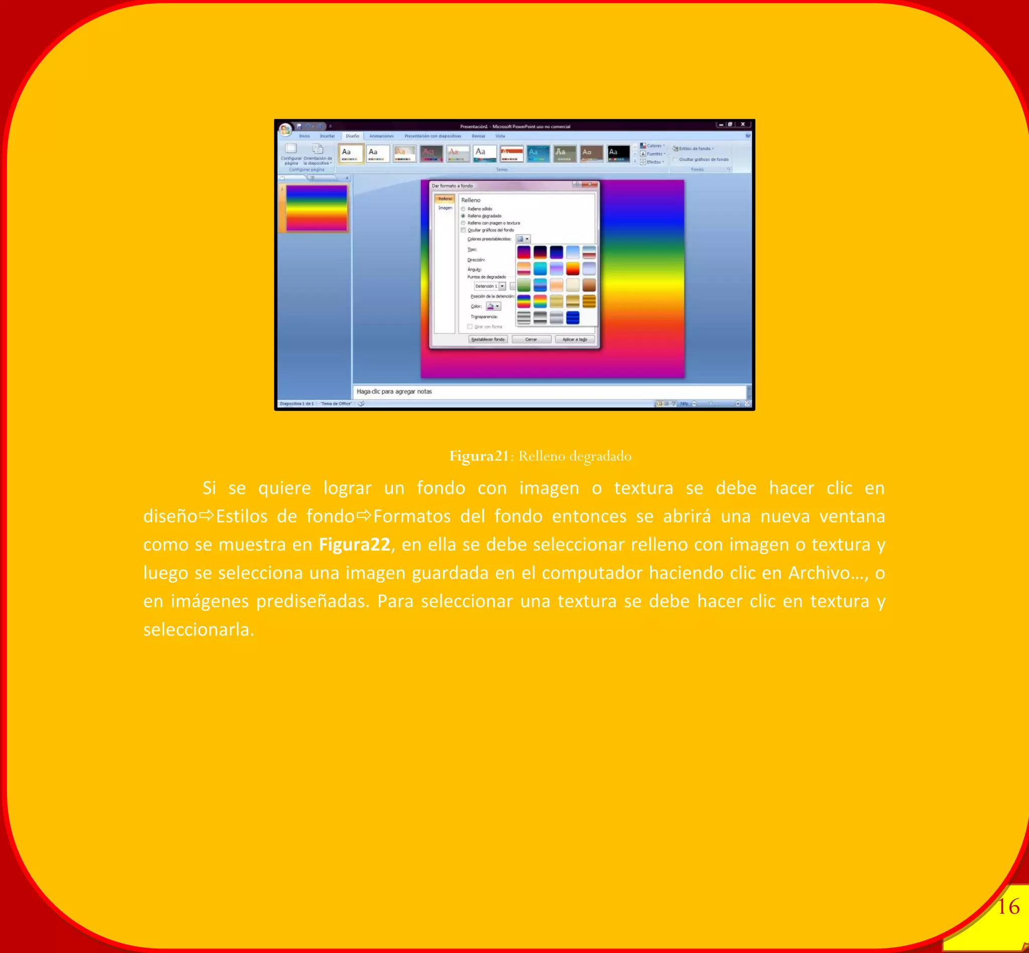 16 
16 
Si se quiere lograr un fondo con imagen o textura se debe hacer clic en diseñoEstilos de fondoFormatos del fondo entonces se abrirá una nueva ventana como se muestra en Figura22, en ella se debe seleccionar relleno con imagen o textura y luego se selecciona una imagen guardada en el computador haciendo clic en Archivo…, o en imágenes prediseñadas. Para seleccionar una textura se debe hacer clic en textura y seleccionarla. 
Figura21: Relleno degradado 
 