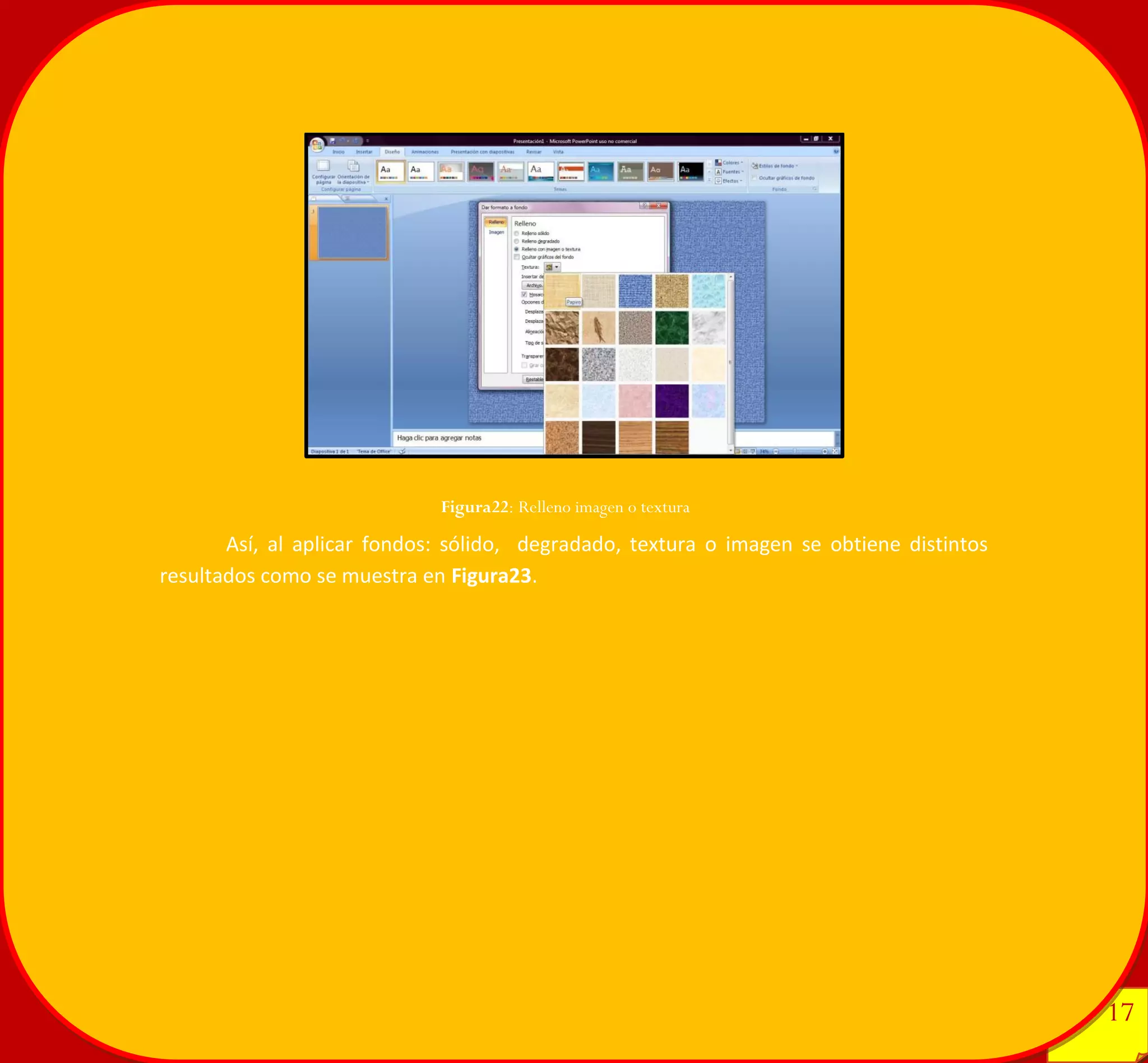 17 
17 
Así, al aplicar fondos: sólido, degradado, textura o imagen se obtiene distintos resultados como se muestra en Figura23. 
Figura22: Relleno imagen o textura 
 