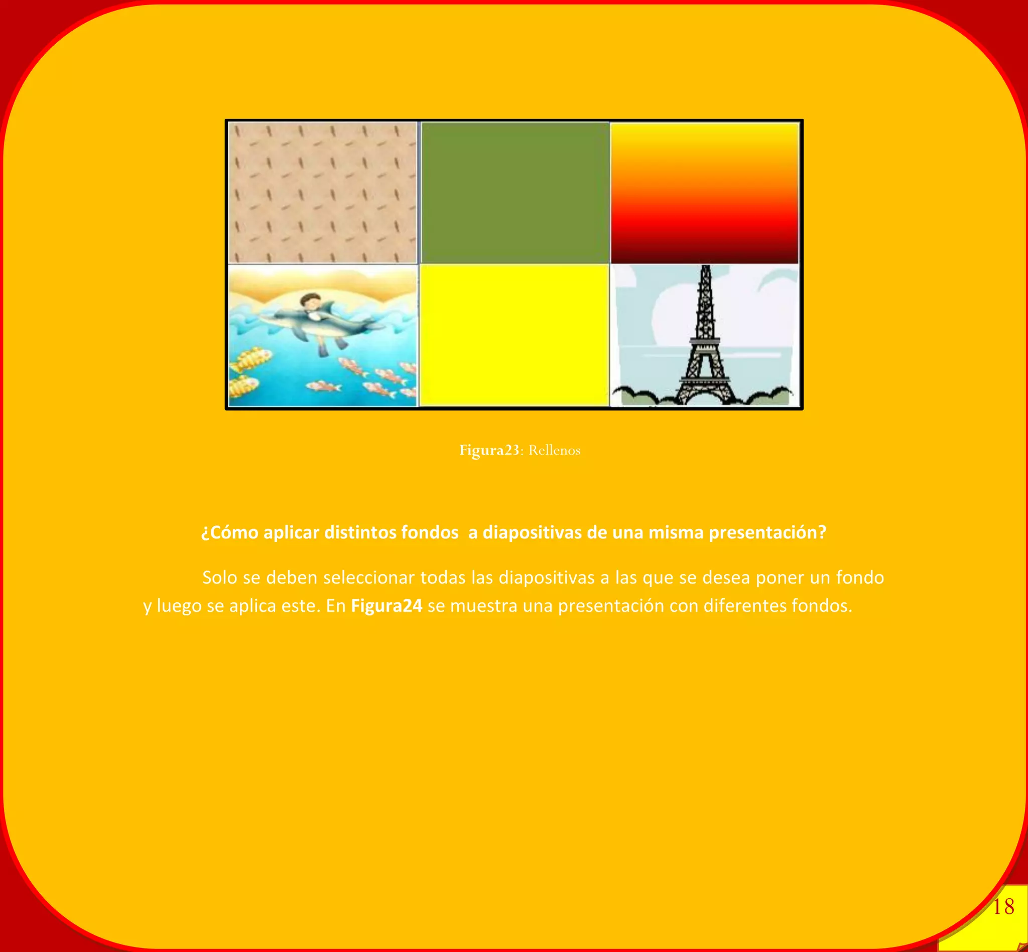 18 
18 
¿Cómo aplicar distintos fondos a diapositivas de una misma presentación? 
Solo se deben seleccionar todas las diapositivas a las que se desea poner un fondo y luego se aplica este. En Figura24 se muestra una presentación con diferentes fondos. 
Figura23: Rellenos 
 