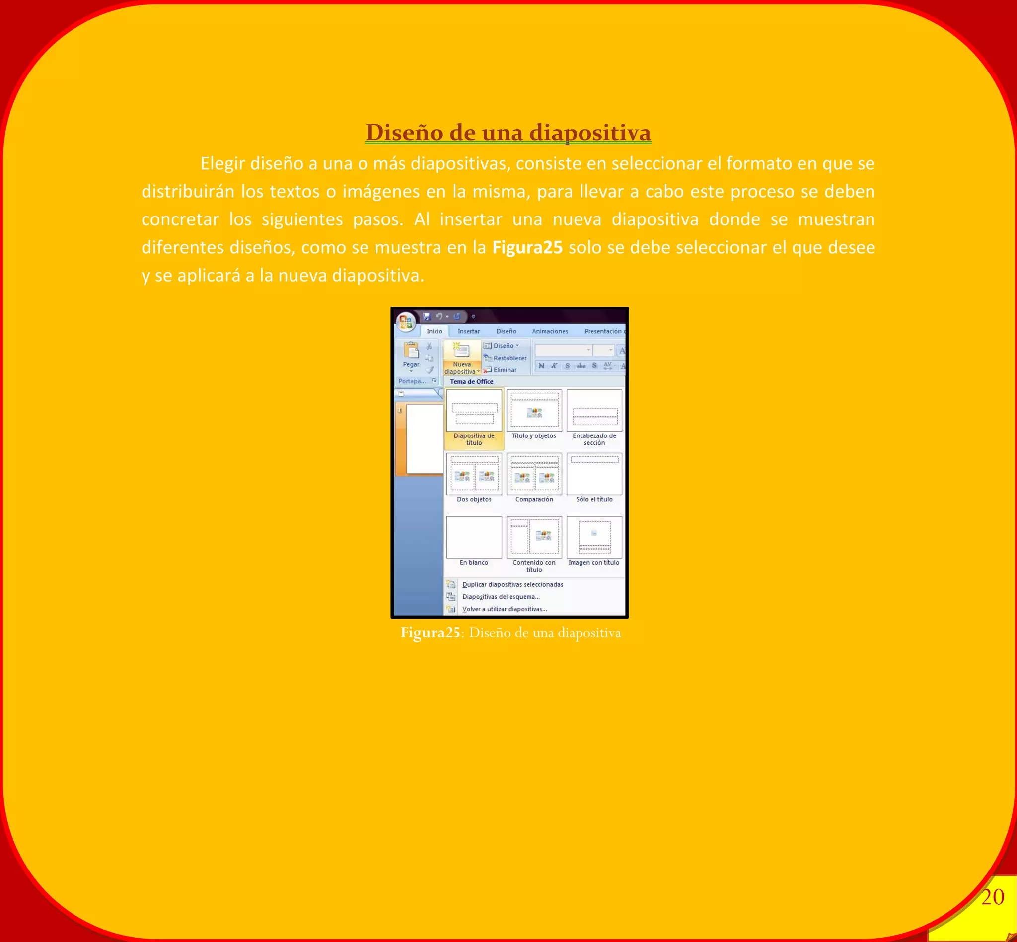 20 
20 
Diseño de una diapositiva 
Elegir diseño a una o más diapositivas, consiste en seleccionar el formato en que se distribuirán los textos o imágenes en la misma, para llevar a cabo este proceso se deben concretar los siguientes pasos. Al insertar una nueva diapositiva donde se muestran diferentes diseños, como se muestra en la Figura25 solo se debe seleccionar el que desee y se aplicará a la nueva diapositiva. 
Figura25: Diseño de una diapositiva 
 