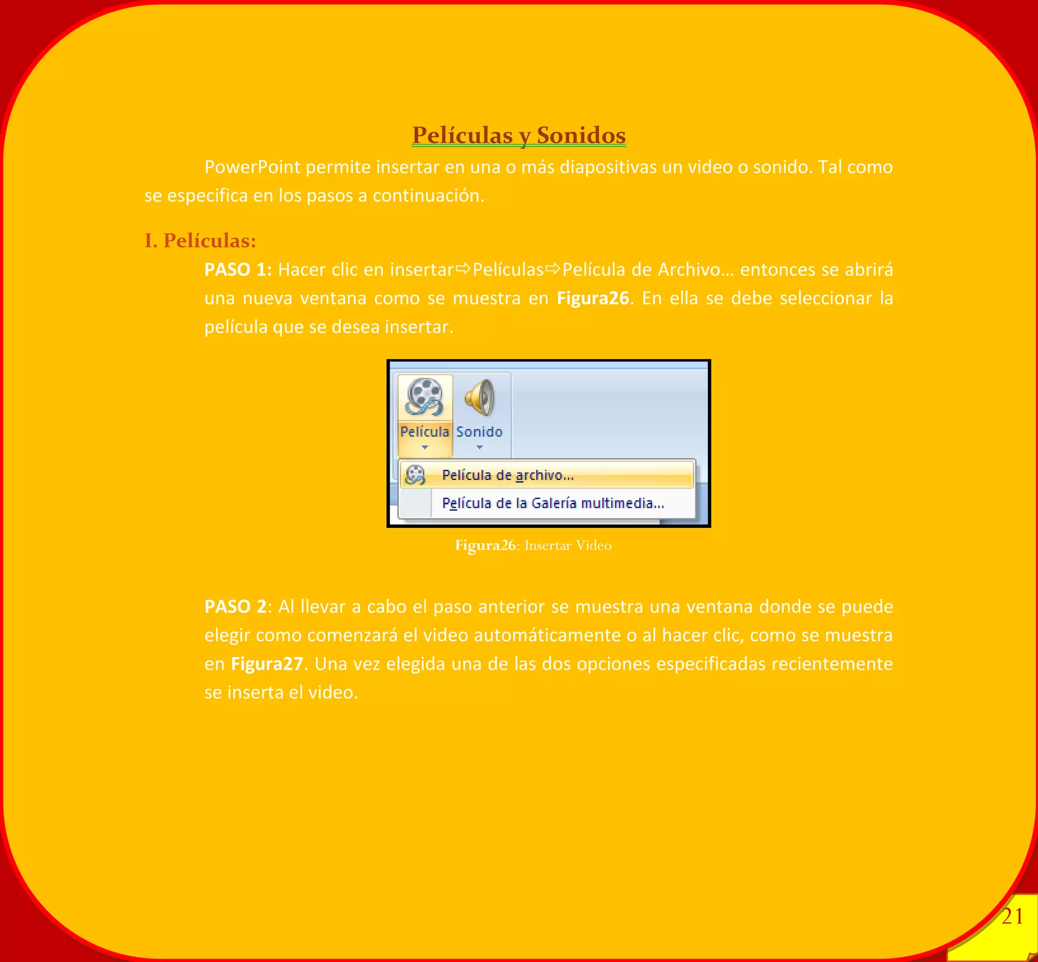 21 
21 
Películas y Sonidos 
PowerPoint permite insertar en una o más diapositivas un video o sonido. Tal como se especifica en los pasos a continuación. 
I. Películas: 
PASO 1: Hacer clic en insertarPelículasPelícula de Archivo… entonces se abrirá una nueva ventana como se muestra en Figura26. En ella se debe seleccionar la película que se desea insertar. 
PASO 2: Al llevar a cabo el paso anterior se muestra una ventana donde se puede elegir como comenzará el video automáticamente o al hacer clic, como se muestra en Figura27. Una vez elegida una de las dos opciones especificadas recientemente se inserta el video. 
Figura26: Insertar Video 
 