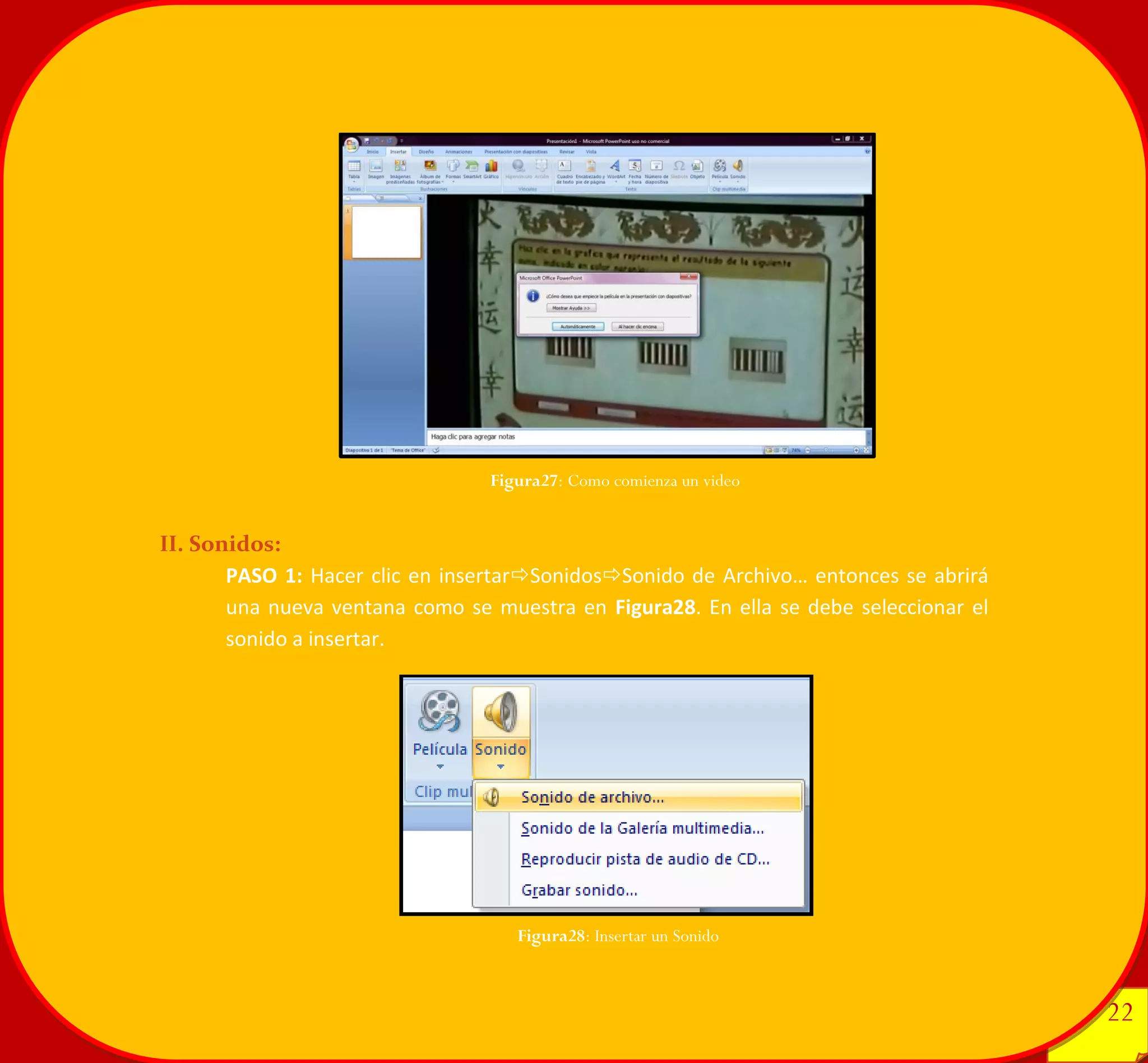 22 
22 
II. Sonidos: 
PASO 1: Hacer clic en insertarSonidosSonido de Archivo… entonces se abrirá una nueva ventana como se muestra en Figura28. En ella se debe seleccionar el sonido a insertar. 
Figura28: Insertar un Sonido 
Figura27: Como comienza un video 
 