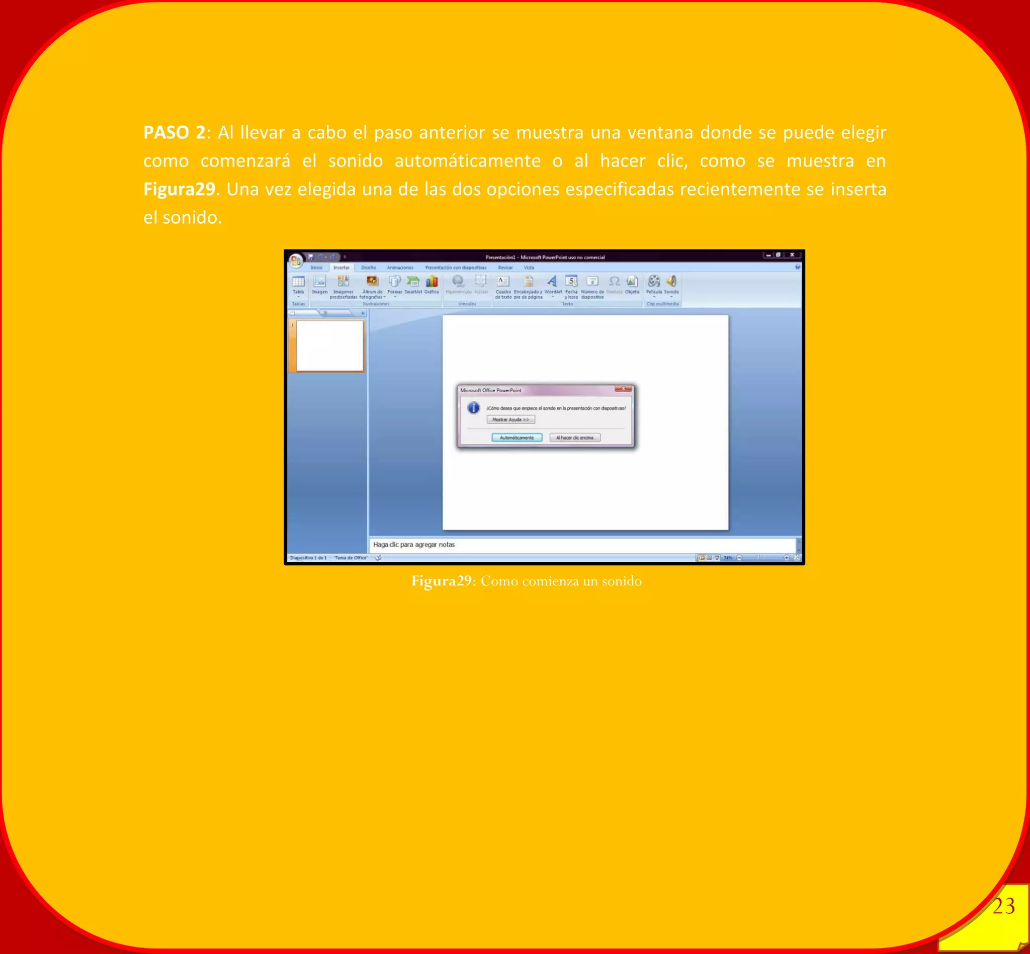23 
23 
PASO 2: Al llevar a cabo el paso anterior se muestra una ventana donde se puede elegir como comenzará el sonido automáticamente o al hacer clic, como se muestra en Figura29. Una vez elegida una de las dos opciones especificadas recientemente se inserta el sonido. 
Figura29: Como comienza un sonido 
 