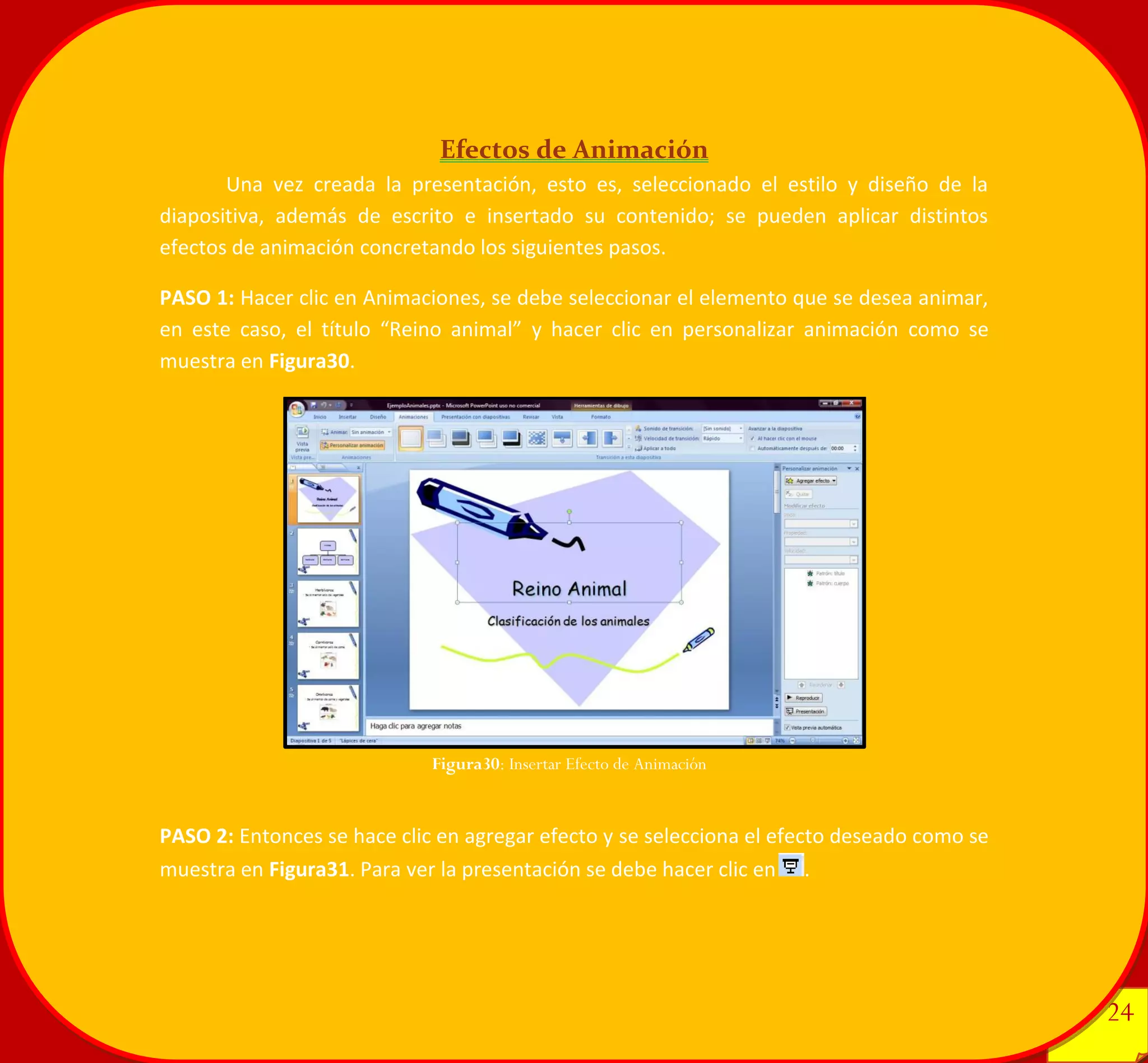 24 
24 
Efectos de Animación 
Una vez creada la presentación, esto es, seleccionado el estilo y diseño de la diapositiva, además de escrito e insertado su contenido; se pueden aplicar distintos efectos de animación concretando los siguientes pasos. 
PASO 1: Hacer clic en Animaciones, se debe seleccionar el elemento que se desea animar, en este caso, el título “Reino animal” y hacer clic en personalizar animación como se muestra en Figura30. 
PASO 2: Entonces se hace clic en agregar efecto y se selecciona el efecto deseado como se muestra en Figura31. Para ver la presentación se debe hacer clic en. 
Figura30: Insertar Efecto de Animación 
 