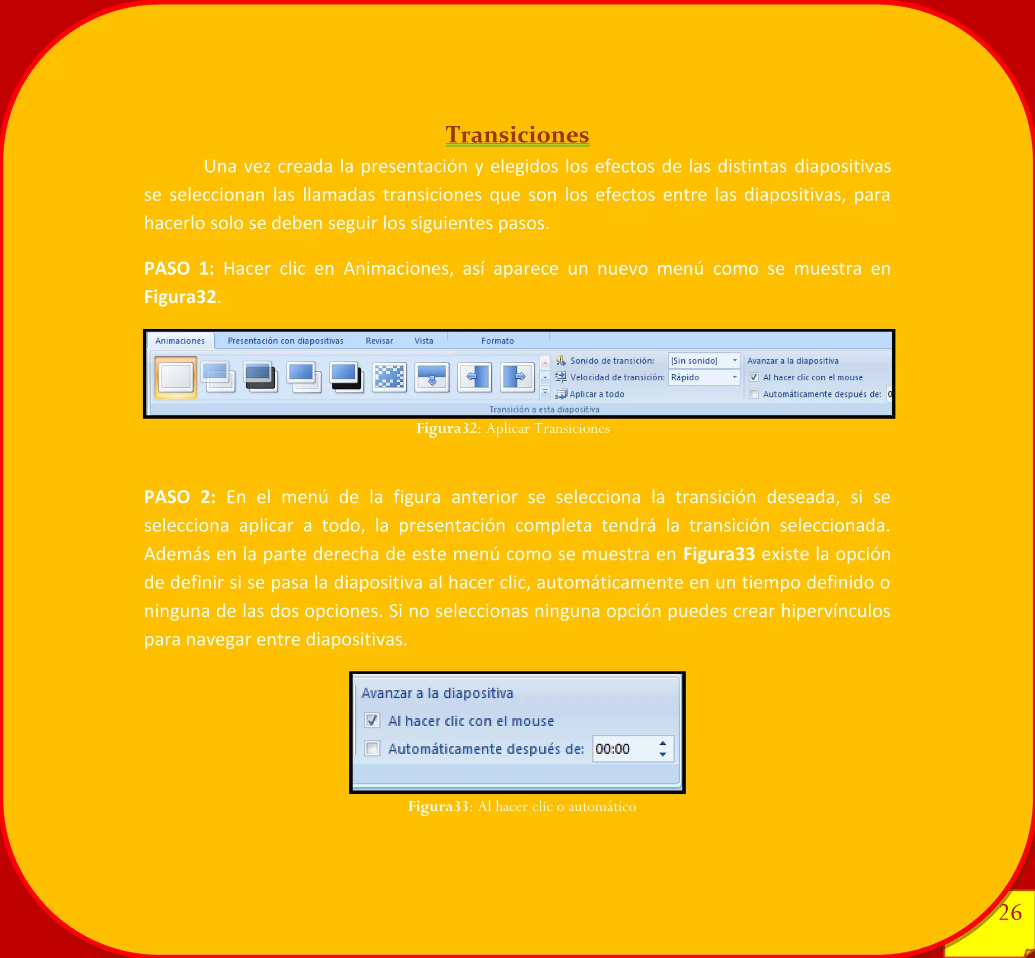 26 
26 
Transiciones 
Una vez creada la presentación y elegidos los efectos de las distintas diapositivas se seleccionan las llamadas transiciones que son los efectos entre las diapositivas, para hacerlo solo se deben seguir los siguientes pasos. 
PASO 1: Hacer clic en Animaciones, así aparece un nuevo menú como se muestra en Figura32. 
PASO 2: En el menú de la figura anterior se selecciona la transición deseada, si se selecciona aplicar a todo, la presentación completa tendrá la transición seleccionada. Además en la parte derecha de este menú como se muestra en Figura33 existe la opción de definir si se pasa la diapositiva al hacer clic, automáticamente en un tiempo definido o ninguna de las dos opciones. Si no seleccionas ninguna opción puedes crear hipervínculos para navegar entre diapositivas. 
Figura32: Aplicar Transiciones 
Figura33: Al hacer clic o automático 
 