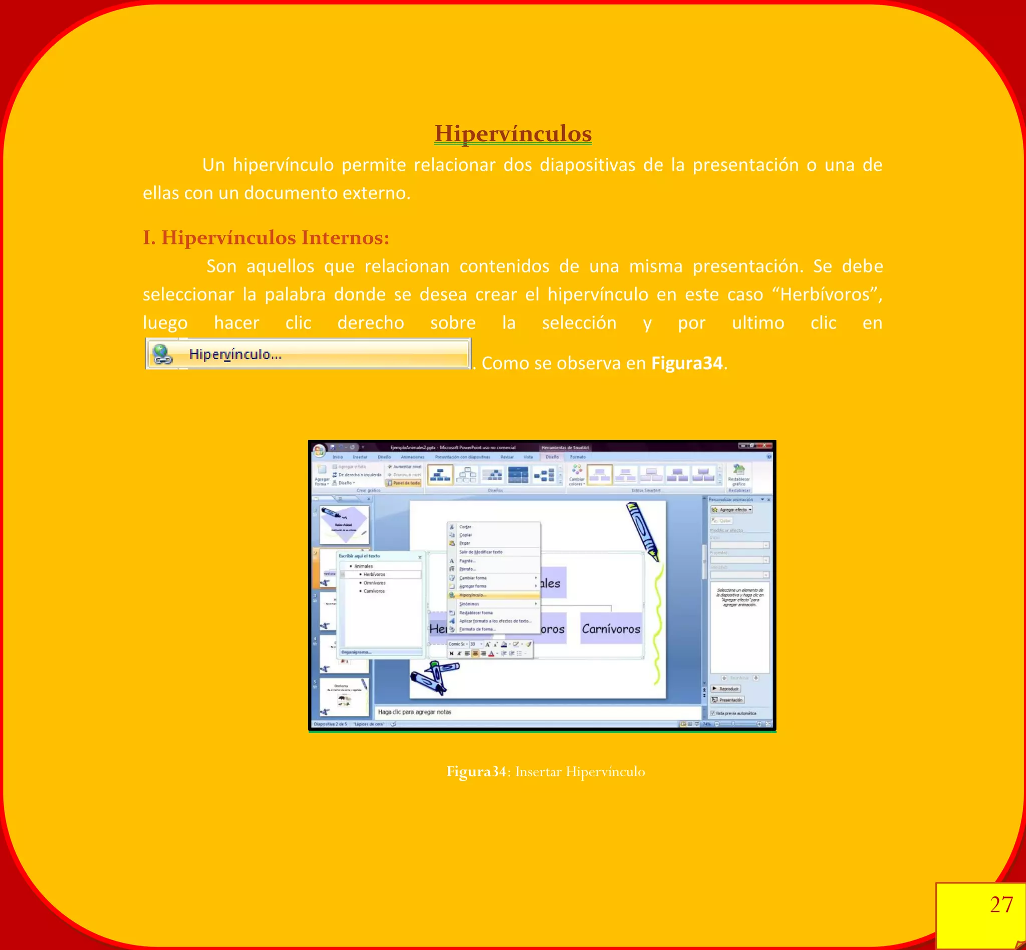 27 
27 
Hipervínculos 
Un hipervínculo permite relacionar dos diapositivas de la presentación o una de ellas con un documento externo. 
I. Hipervínculos Internos: 
Son aquellos que relacionan contenidos de una misma presentación. Se debe seleccionar la palabra donde se desea crear el hipervínculo en este caso “Herbívoros”, luego hacer clic derecho sobre la selección y por ultimo clic en. Como se observa en Figura34. 
Figura34: Insertar Hipervínculo 
 