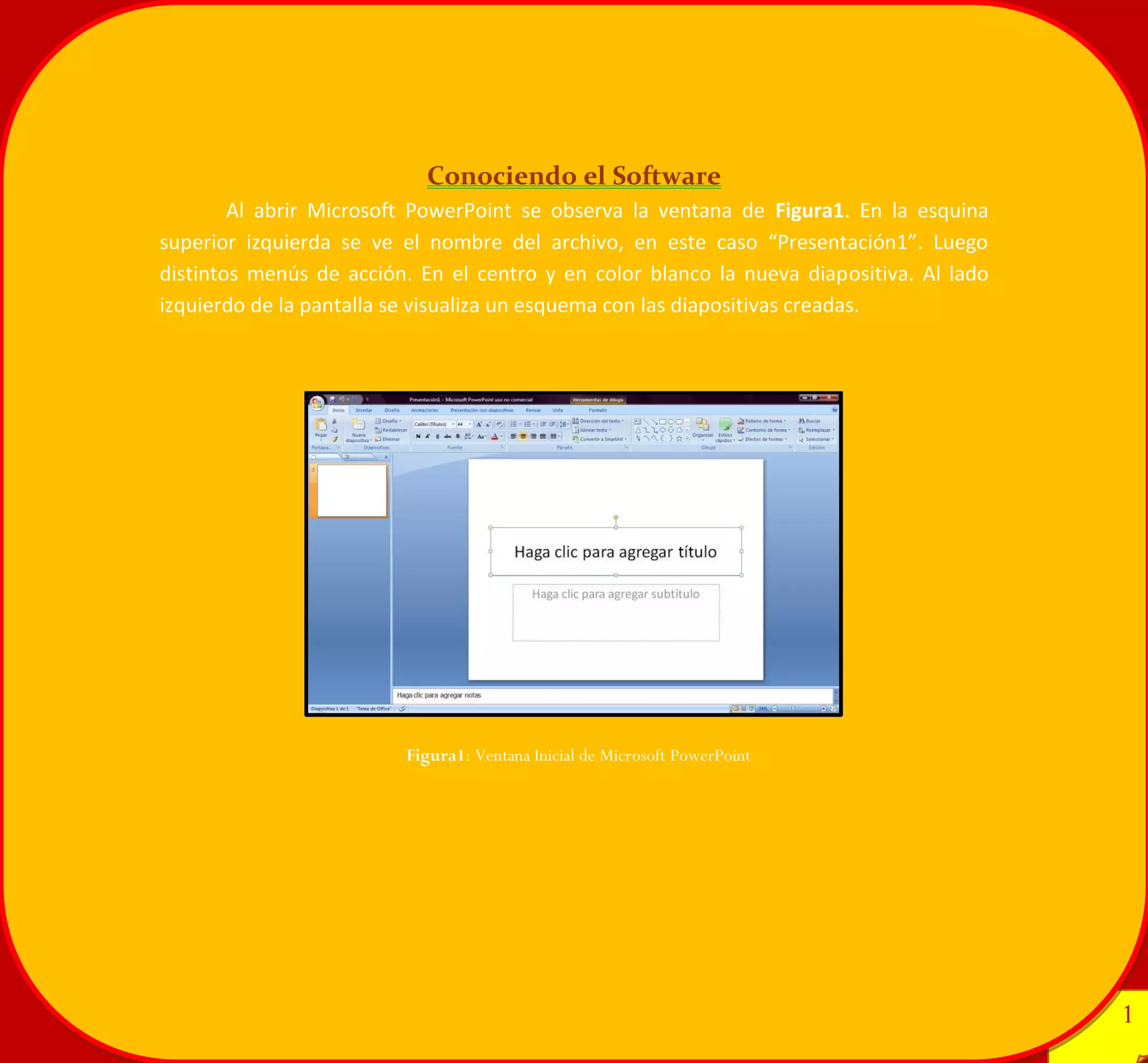 1 
1 
Conociendo el Software 
Al abrir Microsoft PowerPoint se observa la ventana de Figura1. En la esquina superior izquierda se ve el nombre del archivo, en este caso “Presentación1”. Luego distintos menús de acción. En el centro y en color blanco la nueva diapositiva. Al lado izquierdo de la pantalla se visualiza un esquema con las diapositivas creadas. 
Figura1: Ventana Inicial de Microsoft PowerPoint 
 