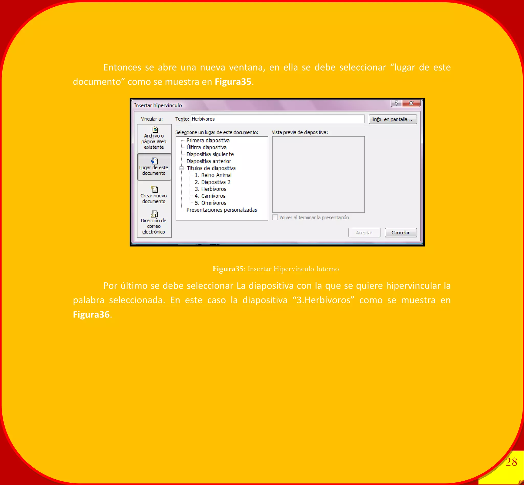 28 
28 
Entonces se abre una nueva ventana, en ella se debe seleccionar “lugar de este documento” como se muestra en Figura35. 
Por último se debe seleccionar La diapositiva con la que se quiere hipervincular la palabra seleccionada. En este caso la diapositiva “3.Herbívoros” como se muestra en Figura36. 
Figura35: Insertar Hipervínculo Interno 
 