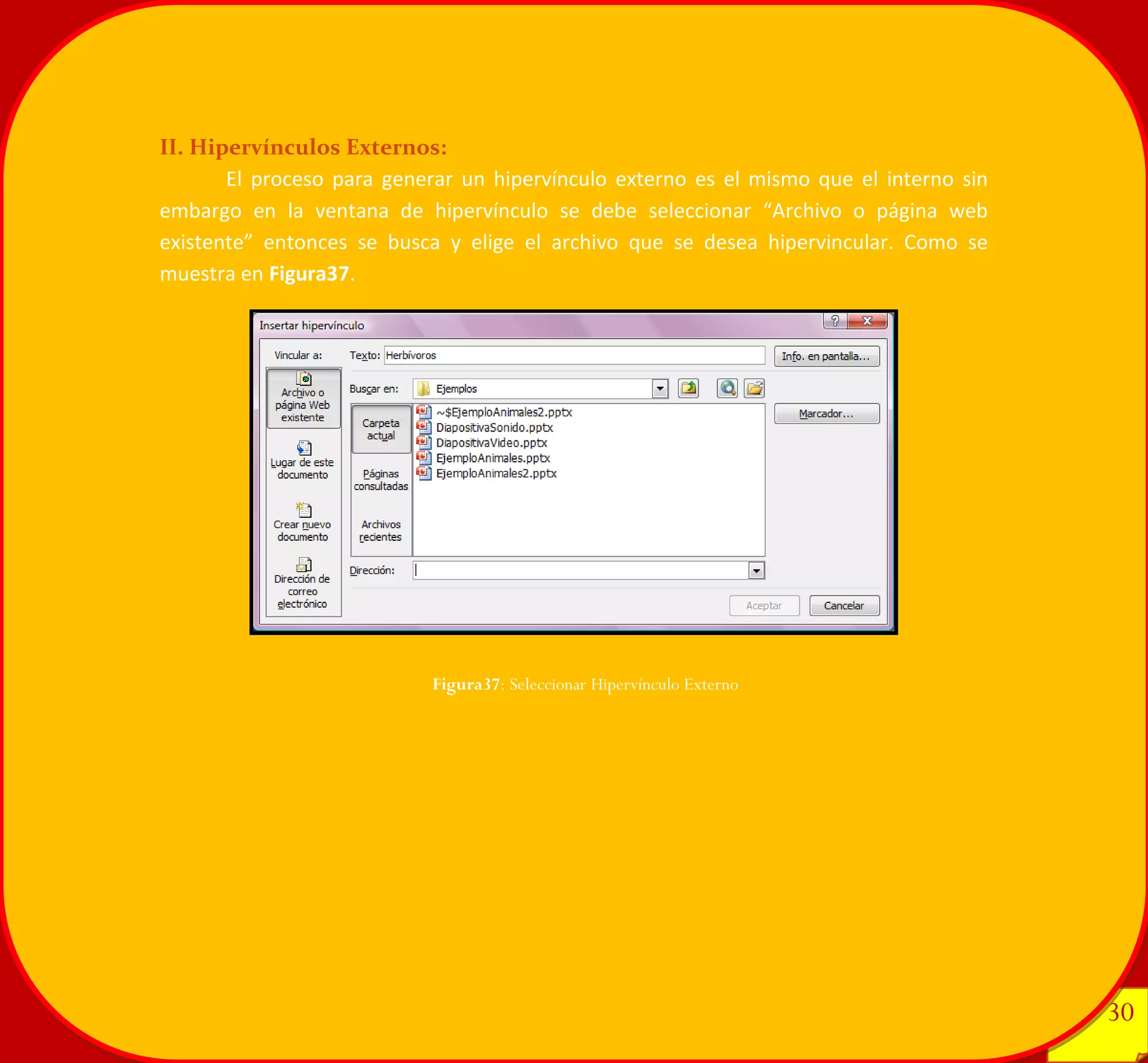 30 
30 
II. Hipervínculos Externos: 
El proceso para generar un hipervínculo externo es el mismo que el interno sin embargo en la ventana de hipervínculo se debe seleccionar “Archivo o página web existente” entonces se busca y elige el archivo que se desea hipervincular. Como se muestra en Figura37. 
Figura37: Seleccionar Hipervínculo Externo 
