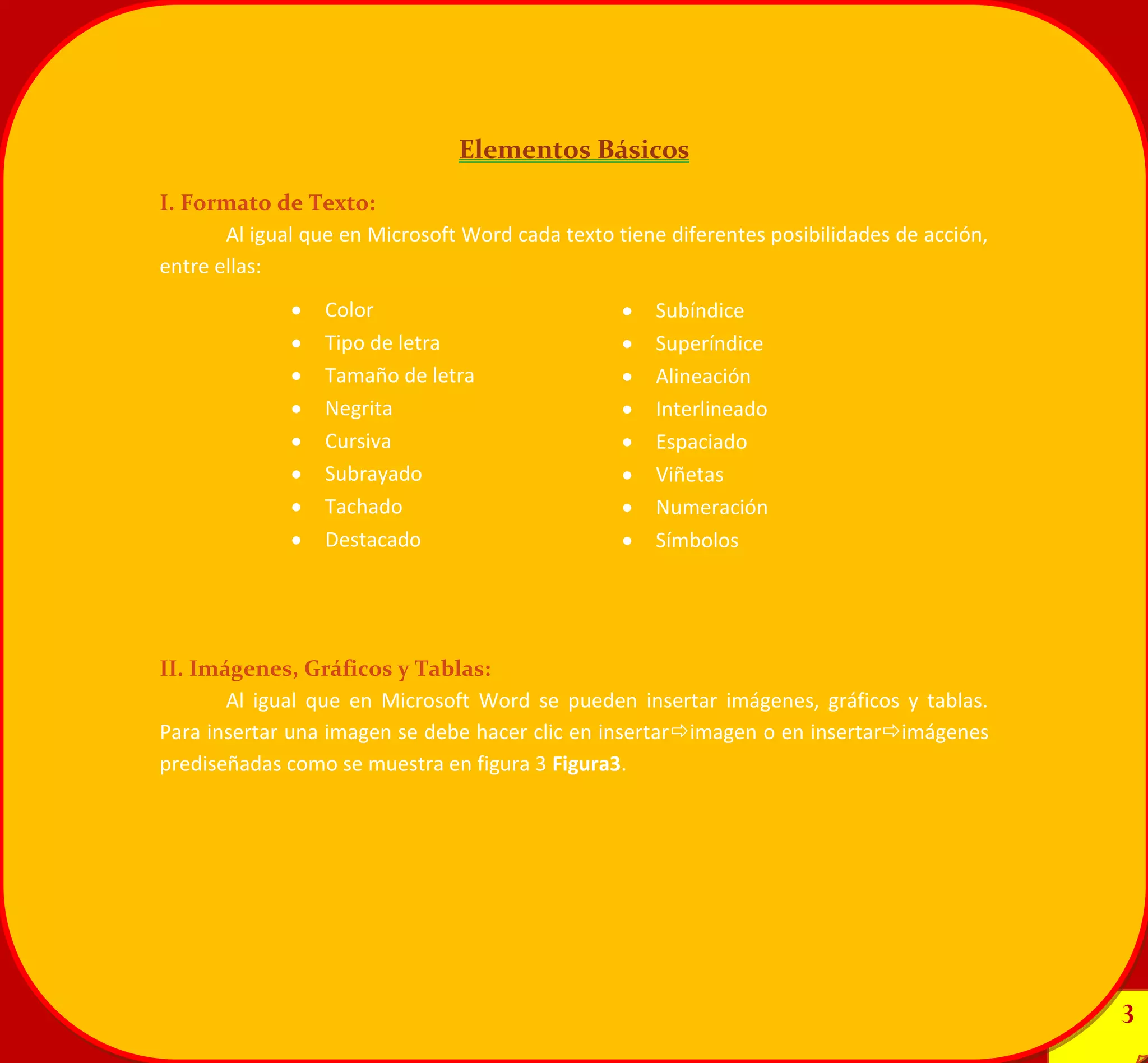 3 
3 
Elementos Básicos 
I. Formato de Texto: 
Al igual que en Microsoft Word cada texto tiene diferentes posibilidades de acción, entre ellas: 
II. Imágenes, Gráficos y Tablas: 
Al igual que en Microsoft Word se pueden insertar imágenes, gráficos y tablas. Para insertar una imagen se debe hacer clic en insertarimagen o en insertarimágenes prediseñadas como se muestra en figura 3 Figura3. Subíndice Superíndice Alineación Interlineado Espaciado Viñetas Numeración Símbolos 
Color Tipo de letra Tamaño de letra Negrita Cursiva Subrayado Tachado Destacado 
 