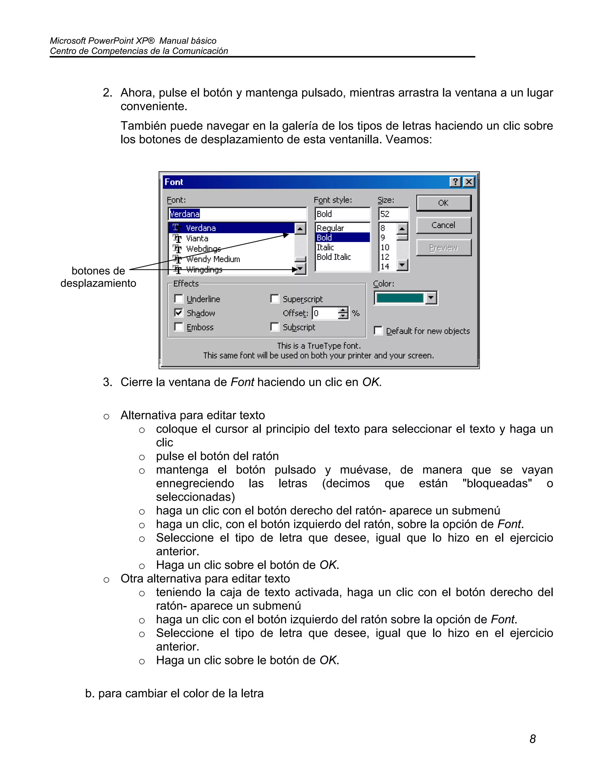Microsoft PowerPoint XP® Manual básico
Centro de Competencias de la Comunicación
8
2. Ahora, pulse el botón y mantenga pulsado, mientras arrastra la ventana a un lugar
conveniente.
También puede navegar en la galería de los tipos de letras haciendo un clic sobre
los botones de desplazamiento de esta ventanilla. Veamos:
3. Cierre la ventana de Font haciendo un clic en OK.
o Alternativa para editar texto
o coloque el cursor al principio del texto para seleccionar el texto y haga un
clic
o pulse el botón del ratón
o mantenga el botón pulsado y muévase, de manera que se vayan
ennegreciendo las letras (decimos que están "bloqueadas" o
seleccionadas)
o haga un clic con el botón derecho del ratón- aparece un submenú
o haga un clic, con el botón izquierdo del ratón, sobre la opción de Font.
o Seleccione el tipo de letra que desee, igual que lo hizo en el ejercicio
anterior.
o Haga un clic sobre el botón de OK.
o Otra alternativa para editar texto
o teniendo la caja de texto activada, haga un clic con el botón derecho del
ratón- aparece un submenú
o haga un clic con el botón izquierdo del ratón sobre la opción de Font.
o Seleccione el tipo de letra que desee, igual que lo hizo en el ejercicio
anterior.
o Haga un clic sobre le botón de OK.
b. para cambiar el color de la letra
botones de
desplazamiento
 