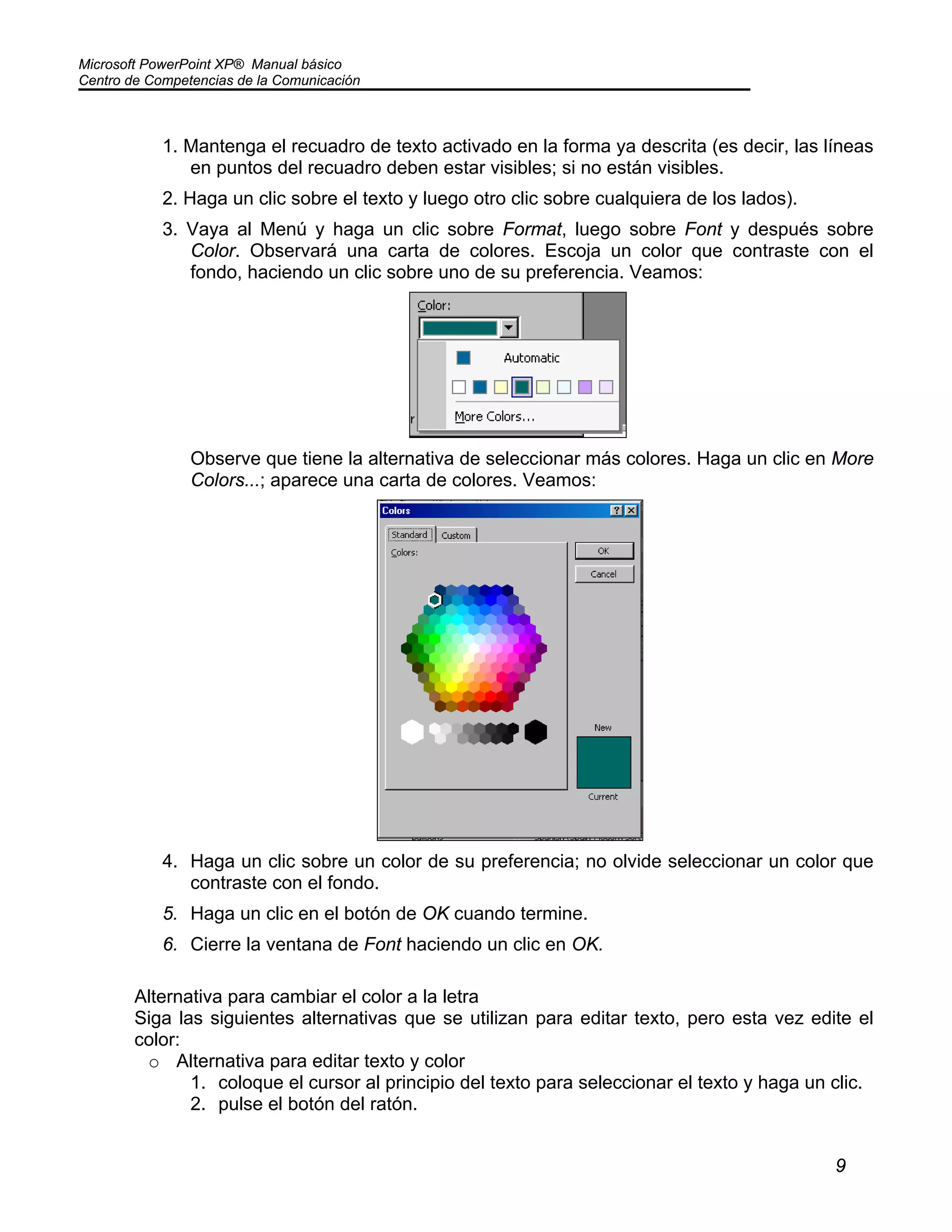 Microsoft PowerPoint XP® Manual básico
Centro de Competencias de la Comunicación
9
1. Mantenga el recuadro de texto activado en la forma ya descrita (es decir, las líneas
en puntos del recuadro deben estar visibles; si no están visibles.
2. Haga un clic sobre el texto y luego otro clic sobre cualquiera de los lados).
3. Vaya al Menú y haga un clic sobre Format, luego sobre Font y después sobre
Color. Observará una carta de colores. Escoja un color que contraste con el
fondo, haciendo un clic sobre uno de su preferencia. Veamos:
Observe que tiene la alternativa de seleccionar más colores. Haga un clic en More
Colors...; aparece una carta de colores. Veamos:
4. Haga un clic sobre un color de su preferencia; no olvide seleccionar un color que
contraste con el fondo.
5. Haga un clic en el botón de OK cuando termine.
6. Cierre la ventana de Font haciendo un clic en OK.
Alternativa para cambiar el color a la letra
Siga las siguientes alternativas que se utilizan para editar texto, pero esta vez edite el
color:
o Alternativa para editar texto y color
1. coloque el cursor al principio del texto para seleccionar el texto y haga un clic.
2. pulse el botón del ratón.
 