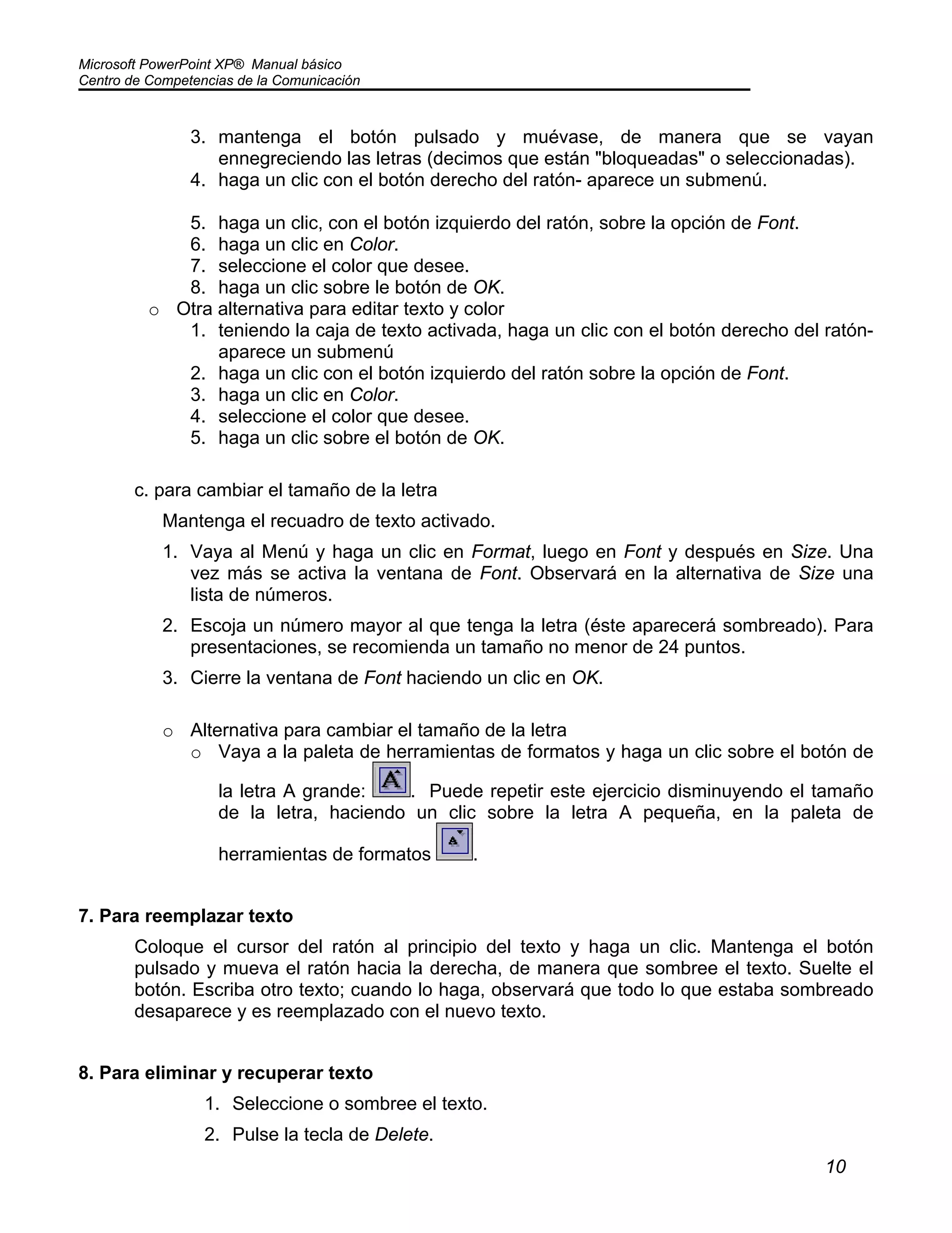 Microsoft PowerPoint XP® Manual básico
Centro de Competencias de la Comunicación
10
3. mantenga el botón pulsado y muévase, de manera que se vayan
ennegreciendo las letras (decimos que están "bloqueadas" o seleccionadas).
4. haga un clic con el botón derecho del ratón- aparece un submenú.
5. haga un clic, con el botón izquierdo del ratón, sobre la opción de Font.
6. haga un clic en Color.
7. seleccione el color que desee.
8. haga un clic sobre le botón de OK.
o Otra alternativa para editar texto y color
1. teniendo la caja de texto activada, haga un clic con el botón derecho del ratón-
aparece un submenú
2. haga un clic con el botón izquierdo del ratón sobre la opción de Font.
3. haga un clic en Color.
4. seleccione el color que desee.
5. haga un clic sobre el botón de OK.
c. para cambiar el tamaño de la letra
Mantenga el recuadro de texto activado.
1. Vaya al Menú y haga un clic en Format, luego en Font y después en Size. Una
vez más se activa la ventana de Font. Observará en la alternativa de Size una
lista de números.
2. Escoja un número mayor al que tenga la letra (éste aparecerá sombreado). Para
presentaciones, se recomienda un tamaño no menor de 24 puntos.
3. Cierre la ventana de Font haciendo un clic en OK.
o Alternativa para cambiar el tamaño de la letra
o Vaya a la paleta de herramientas de formatos y haga un clic sobre el botón de
la letra A grande: . Puede repetir este ejercicio disminuyendo el tamaño
de la letra, haciendo un clic sobre la letra A pequeña, en la paleta de
herramientas de formatos .
7. Para reemplazar texto
Coloque el cursor del ratón al principio del texto y haga un clic. Mantenga el botón
pulsado y mueva el ratón hacia la derecha, de manera que sombree el texto. Suelte el
botón. Escriba otro texto; cuando lo haga, observará que todo lo que estaba sombreado
desaparece y es reemplazado con el nuevo texto.
8. Para eliminar y recuperar texto
1. Seleccione o sombree el texto.
2. Pulse la tecla de Delete.
 