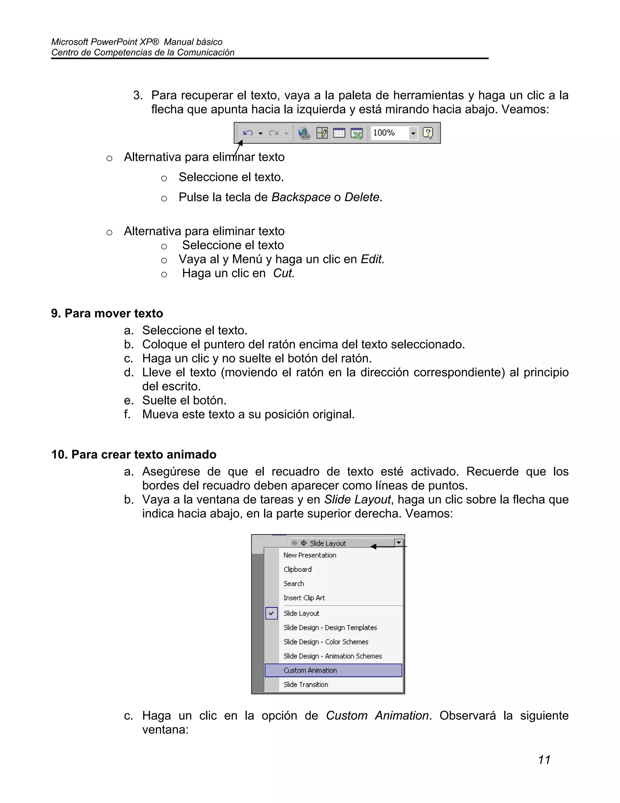 Microsoft PowerPoint XP® Manual básico
Centro de Competencias de la Comunicación
11
3. Para recuperar el texto, vaya a la paleta de herramientas y haga un clic a la
flecha que apunta hacia la izquierda y está mirando hacia abajo. Veamos:
o Alternativa para eliminar texto
o Seleccione el texto.
o Pulse la tecla de Backspace o Delete.
o Alternativa para eliminar texto
o Seleccione el texto
o Vaya al y Menú y haga un clic en Edit.
o Haga un clic en Cut.
9. Para mover texto
a. Seleccione el texto.
b. Coloque el puntero del ratón encima del texto seleccionado.
c. Haga un clic y no suelte el botón del ratón.
d. Lleve el texto (moviendo el ratón en la dirección correspondiente) al principio
del escrito.
e. Suelte el botón.
f. Mueva este texto a su posición original.
10. Para crear texto animado
a. Asegúrese de que el recuadro de texto esté activado. Recuerde que los
bordes del recuadro deben aparecer como líneas de puntos.
b. Vaya a la ventana de tareas y en Slide Layout, haga un clic sobre la flecha que
indica hacia abajo, en la parte superior derecha. Veamos:
c. Haga un clic en la opción de Custom Animation. Observará la siguiente
ventana:
 