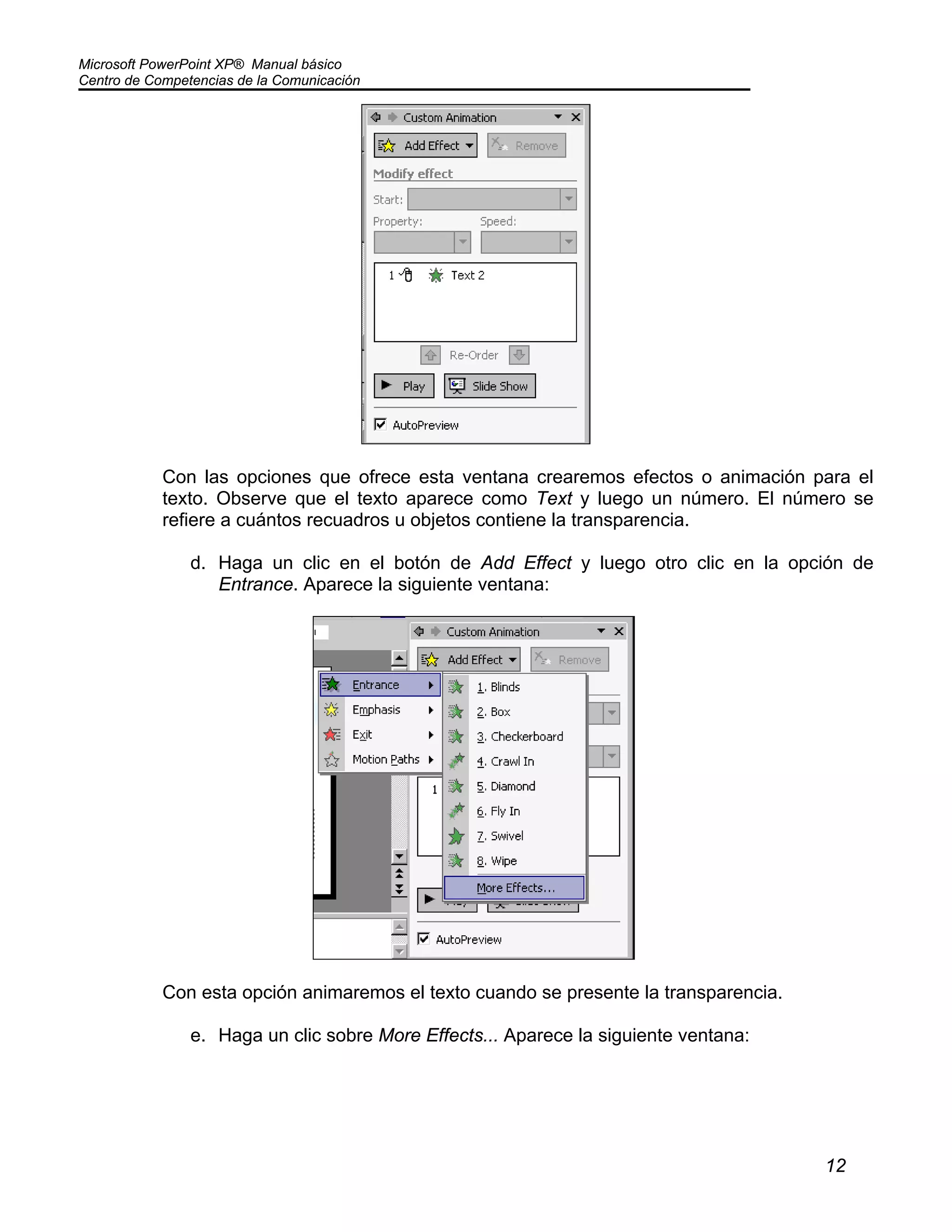 Microsoft PowerPoint XP® Manual básico
Centro de Competencias de la Comunicación
12
Con las opciones que ofrece esta ventana crearemos efectos o animación para el
texto. Observe que el texto aparece como Text y luego un número. El número se
refiere a cuántos recuadros u objetos contiene la transparencia.
d. Haga un clic en el botón de Add Effect y luego otro clic en la opción de
Entrance. Aparece la siguiente ventana:
Con esta opción animaremos el texto cuando se presente la transparencia.
e. Haga un clic sobre More Effects... Aparece la siguiente ventana:
 