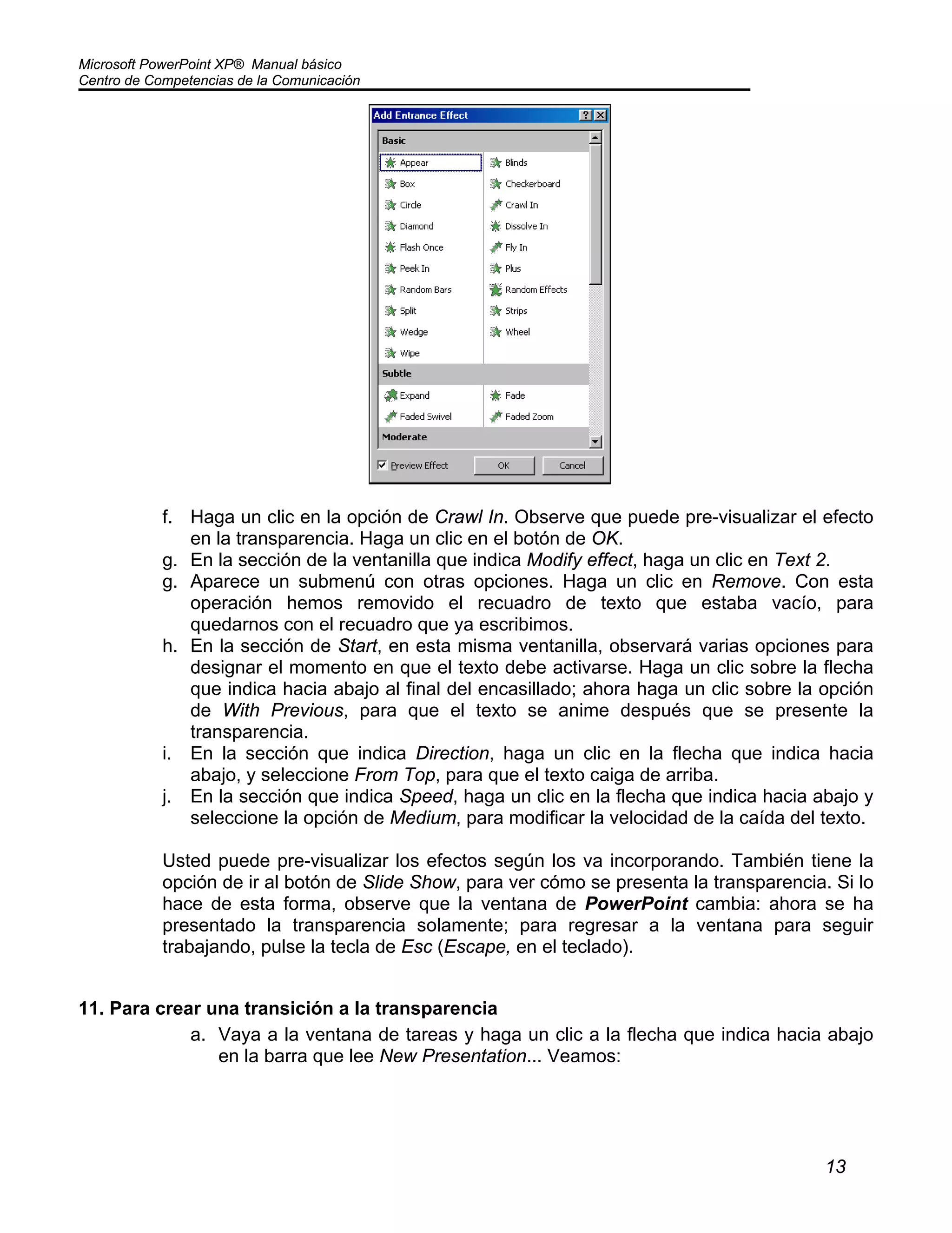 Microsoft PowerPoint XP® Manual básico
Centro de Competencias de la Comunicación
13
f. Haga un clic en la opción de Crawl In. Observe que puede pre-visualizar el efecto
en la transparencia. Haga un clic en el botón de OK.
g. En la sección de la ventanilla que indica Modify effect, haga un clic en Text 2.
g. Aparece un submenú con otras opciones. Haga un clic en Remove. Con esta
operación hemos removido el recuadro de texto que estaba vacío, para
quedarnos con el recuadro que ya escribimos.
h. En la sección de Start, en esta misma ventanilla, observará varias opciones para
designar el momento en que el texto debe activarse. Haga un clic sobre la flecha
que indica hacia abajo al final del encasillado; ahora haga un clic sobre la opción
de With Previous, para que el texto se anime después que se presente la
transparencia.
i. En la sección que indica Direction, haga un clic en la flecha que indica hacia
abajo, y seleccione From Top, para que el texto caiga de arriba.
j. En la sección que indica Speed, haga un clic en la flecha que indica hacia abajo y
seleccione la opción de Medium, para modificar la velocidad de la caída del texto.
Usted puede pre-visualizar los efectos según los va incorporando. También tiene la
opción de ir al botón de Slide Show, para ver cómo se presenta la transparencia. Si lo
hace de esta forma, observe que la ventana de PowerPoint cambia: ahora se ha
presentado la transparencia solamente; para regresar a la ventana para seguir
trabajando, pulse la tecla de Esc (Escape, en el teclado).
11. Para crear una transición a la transparencia
a. Vaya a la ventana de tareas y haga un clic a la flecha que indica hacia abajo
en la barra que lee New Presentation... Veamos:
 