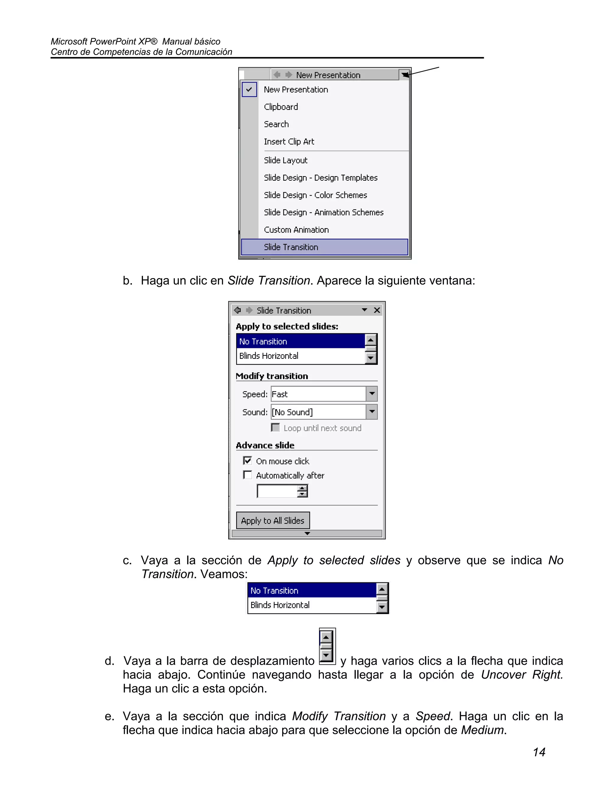 Microsoft PowerPoint XP® Manual básico
Centro de Competencias de la Comunicación
14
b. Haga un clic en Slide Transition. Aparece la siguiente ventana:
c. Vaya a la sección de Apply to selected slides y observe que se indica No
Transition. Veamos:
d. Vaya a la barra de desplazamiento y haga varios clics a la flecha que indica
hacia abajo. Continúe navegando hasta llegar a la opción de Uncover Right.
Haga un clic a esta opción.
e. Vaya a la sección que indica Modify Transition y a Speed. Haga un clic en la
flecha que indica hacia abajo para que seleccione la opción de Medium.
 