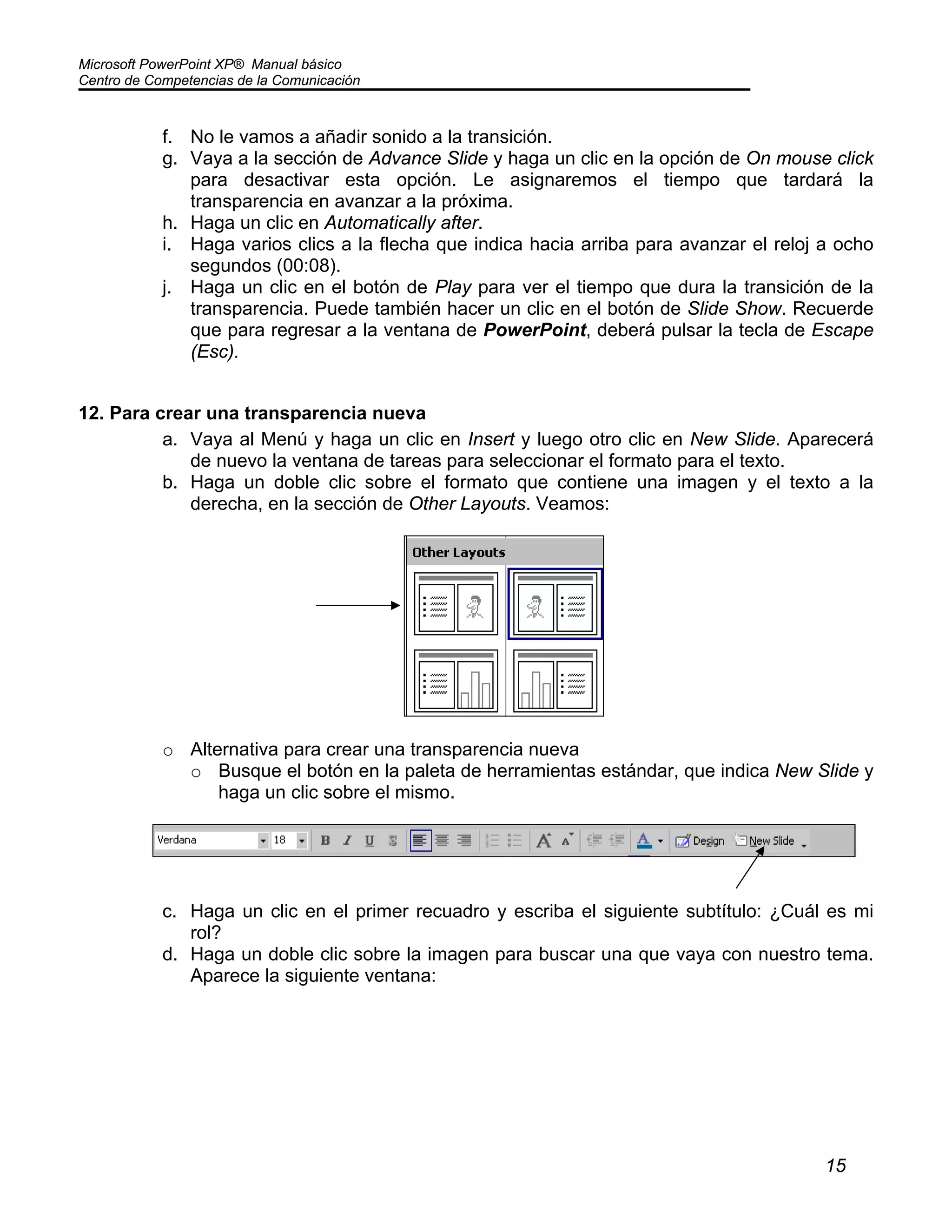 Microsoft PowerPoint XP® Manual básico
Centro de Competencias de la Comunicación
15
f. No le vamos a añadir sonido a la transición.
g. Vaya a la sección de Advance Slide y haga un clic en la opción de On mouse click
para desactivar esta opción. Le asignaremos el tiempo que tardará la
transparencia en avanzar a la próxima.
h. Haga un clic en Automatically after.
i. Haga varios clics a la flecha que indica hacia arriba para avanzar el reloj a ocho
segundos (00:08).
j. Haga un clic en el botón de Play para ver el tiempo que dura la transición de la
transparencia. Puede también hacer un clic en el botón de Slide Show. Recuerde
que para regresar a la ventana de PowerPoint, deberá pulsar la tecla de Escape
(Esc).
12. Para crear una transparencia nueva
a. Vaya al Menú y haga un clic en Insert y luego otro clic en New Slide. Aparecerá
de nuevo la ventana de tareas para seleccionar el formato para el texto.
b. Haga un doble clic sobre el formato que contiene una imagen y el texto a la
derecha, en la sección de Other Layouts. Veamos:
o Alternativa para crear una transparencia nueva
o Busque el botón en la paleta de herramientas estándar, que indica New Slide y
haga un clic sobre el mismo.
c. Haga un clic en el primer recuadro y escriba el siguiente subtítulo: ¿Cuál es mi
rol?
d. Haga un doble clic sobre la imagen para buscar una que vaya con nuestro tema.
Aparece la siguiente ventana:
 