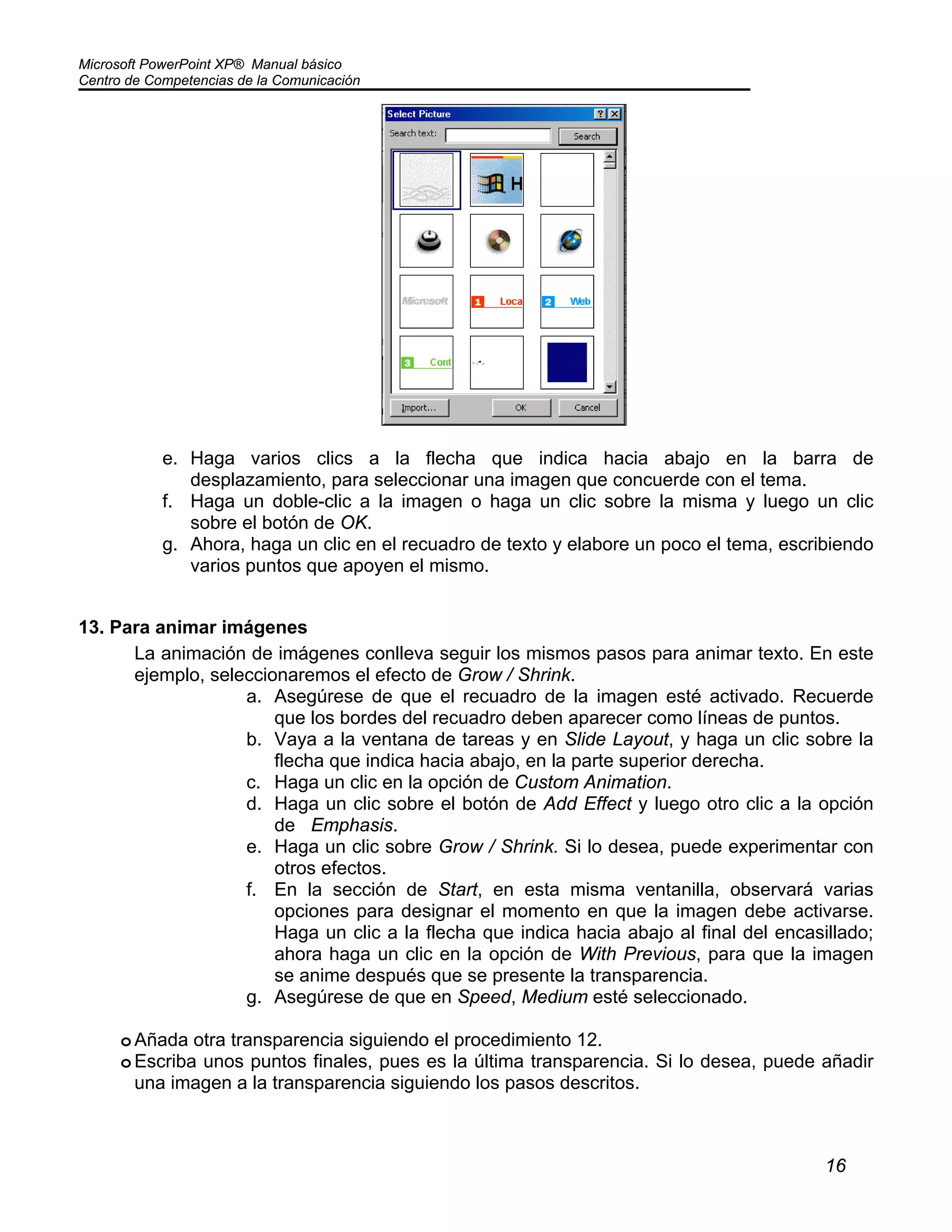 Microsoft PowerPoint XP® Manual básico
Centro de Competencias de la Comunicación
16
e. Haga varios clics a la flecha que indica hacia abajo en la barra de
desplazamiento, para seleccionar una imagen que concuerde con el tema.
f. Haga un doble-clic a la imagen o haga un clic sobre la misma y luego un clic
sobre el botón de OK.
g. Ahora, haga un clic en el recuadro de texto y elabore un poco el tema, escribiendo
varios puntos que apoyen el mismo.
13. Para animar imágenes
La animación de imágenes conlleva seguir los mismos pasos para animar texto. En este
ejemplo, seleccionaremos el efecto de Grow / Shrink.
a. Asegúrese de que el recuadro de la imagen esté activado. Recuerde
que los bordes del recuadro deben aparecer como líneas de puntos.
b. Vaya a la ventana de tareas y en Slide Layout, y haga un clic sobre la
flecha que indica hacia abajo, en la parte superior derecha.
c. Haga un clic en la opción de Custom Animation.
d. Haga un clic sobre el botón de Add Effect y luego otro clic a la opción
de Emphasis.
e. Haga un clic sobre Grow / Shrink. Si lo desea, puede experimentar con
otros efectos.
f. En la sección de Start, en esta misma ventanilla, observará varias
opciones para designar el momento en que la imagen debe activarse.
Haga un clic a la flecha que indica hacia abajo al final del encasillado;
ahora haga un clic en la opción de With Previous, para que la imagen
se anime después que se presente la transparencia.
g. Asegúrese de que en Speed, Medium esté seleccionado.
oAñada otra transparencia siguiendo el procedimiento 12.
oEscriba unos puntos finales, pues es la última transparencia. Si lo desea, puede añadir
una imagen a la transparencia siguiendo los pasos descritos.
 