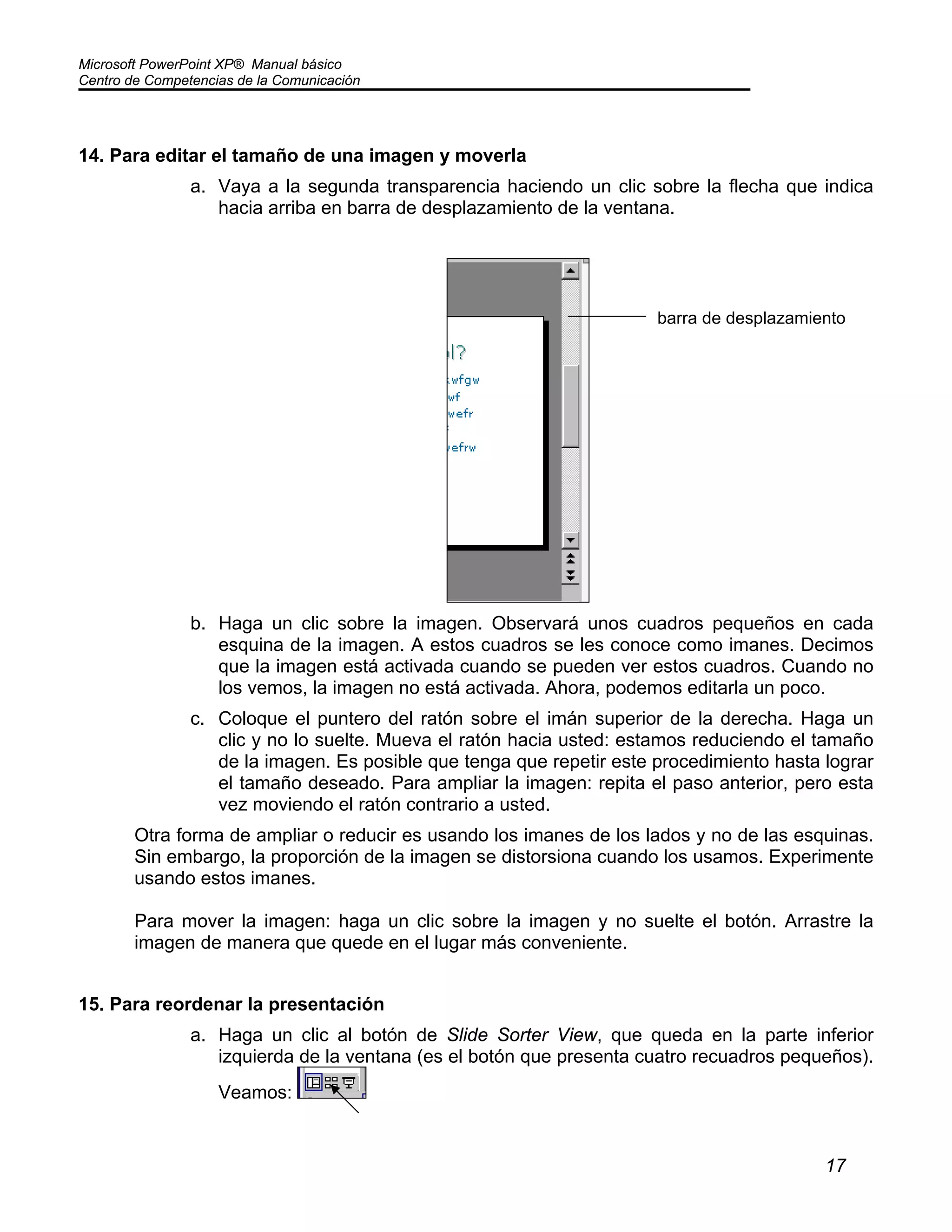Microsoft PowerPoint XP® Manual básico
Centro de Competencias de la Comunicación
17
14. Para editar el tamaño de una imagen y moverla
a. Vaya a la segunda transparencia haciendo un clic sobre la flecha que indica
hacia arriba en barra de desplazamiento de la ventana.
b. Haga un clic sobre la imagen. Observará unos cuadros pequeños en cada
esquina de la imagen. A estos cuadros se les conoce como imanes. Decimos
que la imagen está activada cuando se pueden ver estos cuadros. Cuando no
los vemos, la imagen no está activada. Ahora, podemos editarla un poco.
c. Coloque el puntero del ratón sobre el imán superior de la derecha. Haga un
clic y no lo suelte. Mueva el ratón hacia usted: estamos reduciendo el tamaño
de la imagen. Es posible que tenga que repetir este procedimiento hasta lograr
el tamaño deseado. Para ampliar la imagen: repita el paso anterior, pero esta
vez moviendo el ratón contrario a usted.
Otra forma de ampliar o reducir es usando los imanes de los lados y no de las esquinas.
Sin embargo, la proporción de la imagen se distorsiona cuando los usamos. Experimente
usando estos imanes.
Para mover la imagen: haga un clic sobre la imagen y no suelte el botón. Arrastre la
imagen de manera que quede en el lugar más conveniente.
15. Para reordenar la presentación
a. Haga un clic al botón de Slide Sorter View, que queda en la parte inferior
izquierda de la ventana (es el botón que presenta cuatro recuadros pequeños).
Veamos:
barra de desplazamiento
 