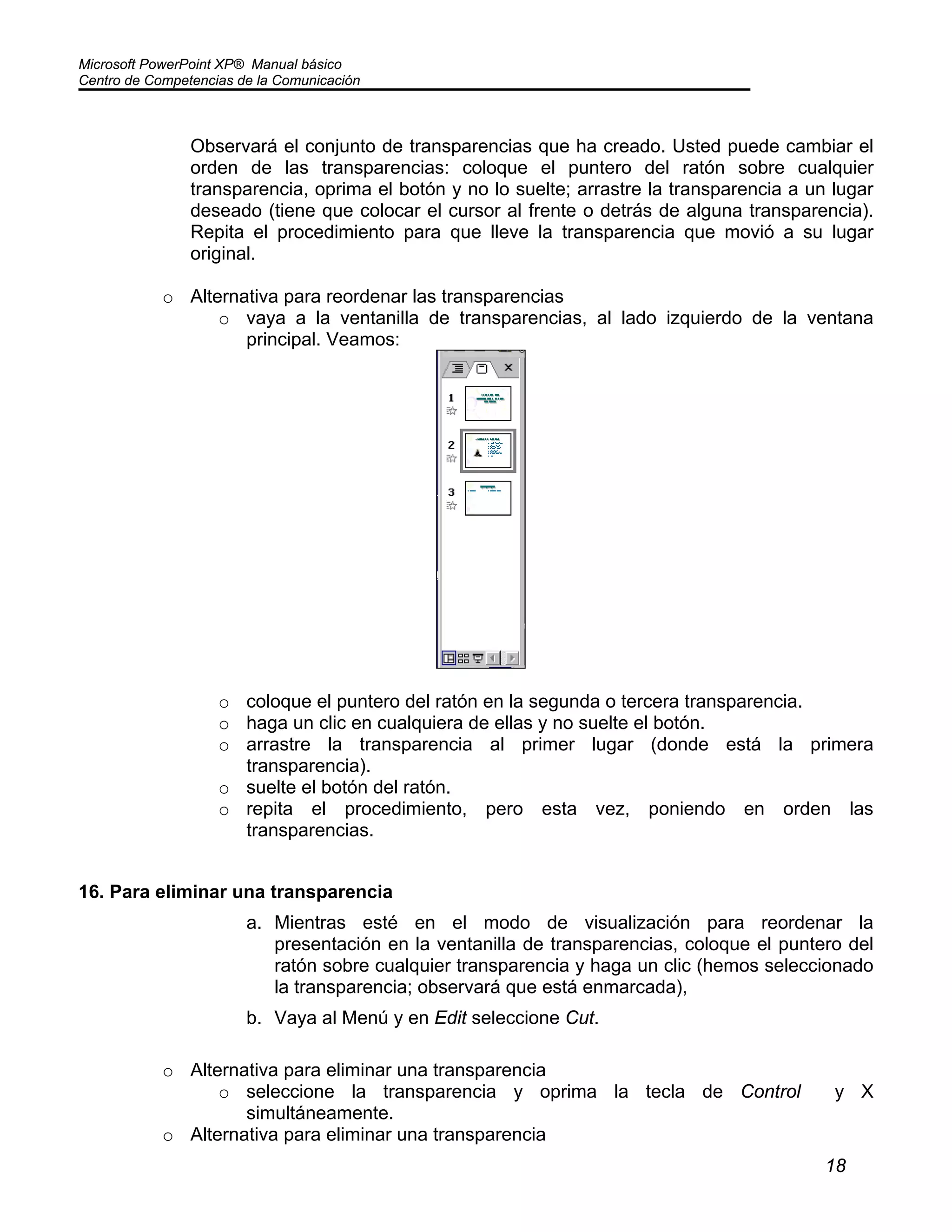 Microsoft PowerPoint XP® Manual básico
Centro de Competencias de la Comunicación
18
Observará el conjunto de transparencias que ha creado. Usted puede cambiar el
orden de las transparencias: coloque el puntero del ratón sobre cualquier
transparencia, oprima el botón y no lo suelte; arrastre la transparencia a un lugar
deseado (tiene que colocar el cursor al frente o detrás de alguna transparencia).
Repita el procedimiento para que lleve la transparencia que movió a su lugar
original.
o Alternativa para reordenar las transparencias
o vaya a la ventanilla de transparencias, al lado izquierdo de la ventana
principal. Veamos:
o coloque el puntero del ratón en la segunda o tercera transparencia.
o haga un clic en cualquiera de ellas y no suelte el botón.
o arrastre la transparencia al primer lugar (donde está la primera
transparencia).
o suelte el botón del ratón.
o repita el procedimiento, pero esta vez, poniendo en orden las
transparencias.
16. Para eliminar una transparencia
a. Mientras esté en el modo de visualización para reordenar la
presentación en la ventanilla de transparencias, coloque el puntero del
ratón sobre cualquier transparencia y haga un clic (hemos seleccionado
la transparencia; observará que está enmarcada),
b. Vaya al Menú y en Edit seleccione Cut.
o Alternativa para eliminar una transparencia
o seleccione la transparencia y oprima la tecla de Control y X
simultáneamente.
o Alternativa para eliminar una transparencia
 