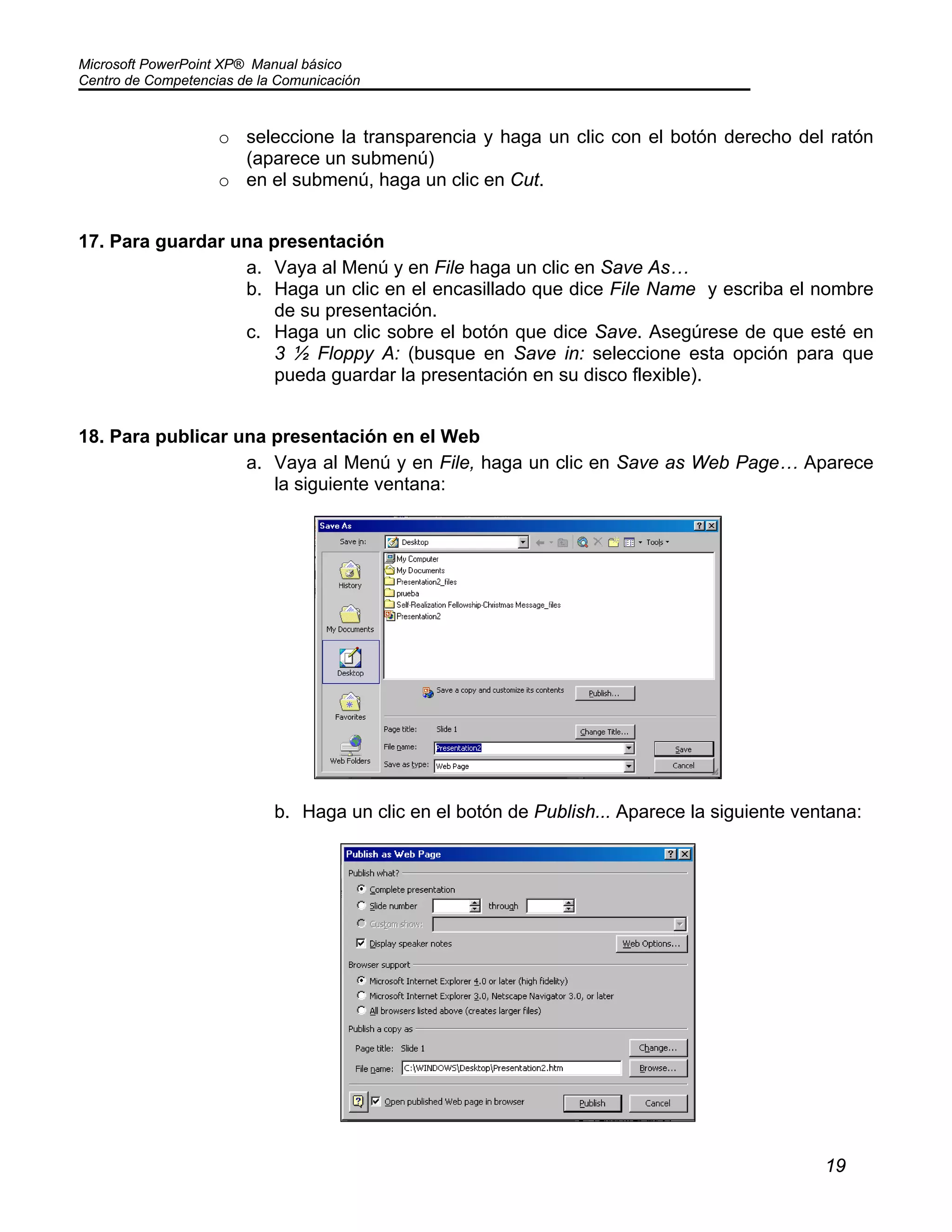Microsoft PowerPoint XP® Manual básico
Centro de Competencias de la Comunicación
19
o seleccione la transparencia y haga un clic con el botón derecho del ratón
(aparece un submenú)
o en el submenú, haga un clic en Cut.
17. Para guardar una presentación
a. Vaya al Menú y en File haga un clic en Save As…
b. Haga un clic en el encasillado que dice File Name y escriba el nombre
de su presentación.
c. Haga un clic sobre el botón que dice Save. Asegúrese de que esté en
3 ½ Floppy A: (busque en Save in: seleccione esta opción para que
pueda guardar la presentación en su disco flexible).
18. Para publicar una presentación en el Web
a. Vaya al Menú y en File, haga un clic en Save as Web Page… Aparece
la siguiente ventana:
b. Haga un clic en el botón de Publish... Aparece la siguiente ventana:
 