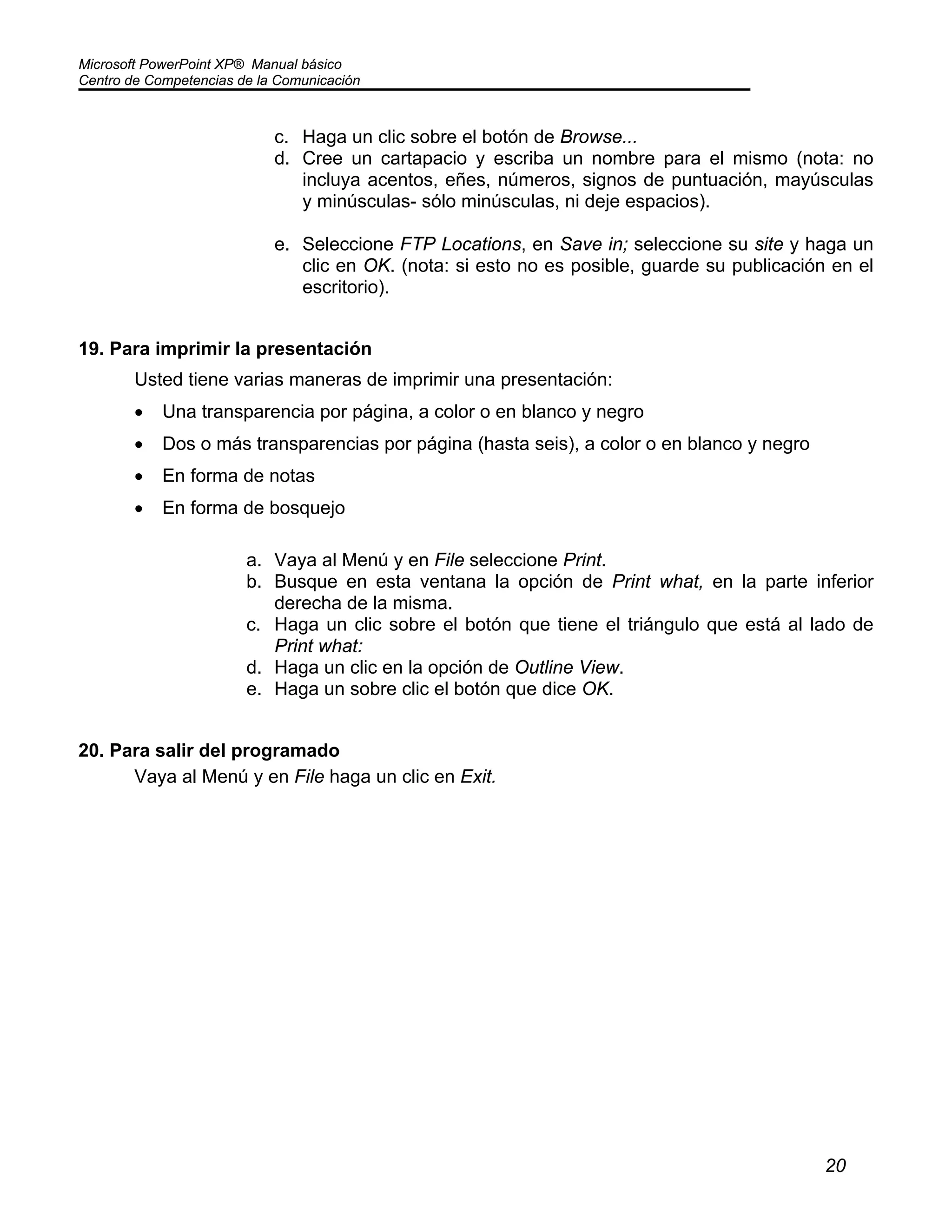 Microsoft PowerPoint XP® Manual básico
Centro de Competencias de la Comunicación
20
c. Haga un clic sobre el botón de Browse...
d. Cree un cartapacio y escriba un nombre para el mismo (nota: no
incluya acentos, eñes, números, signos de puntuación, mayúsculas
y minúsculas- sólo minúsculas, ni deje espacios).
e. Seleccione FTP Locations, en Save in; seleccione su site y haga un
clic en OK. (nota: si esto no es posible, guarde su publicación en el
escritorio).
19. Para imprimir la presentación
Usted tiene varias maneras de imprimir una presentación:
• Una transparencia por página, a color o en blanco y negro
• Dos o más transparencias por página (hasta seis), a color o en blanco y negro
• En forma de notas
• En forma de bosquejo
a. Vaya al Menú y en File seleccione Print.
b. Busque en esta ventana la opción de Print what, en la parte inferior
derecha de la misma.
c. Haga un clic sobre el botón que tiene el triángulo que está al lado de
Print what:
d. Haga un clic en la opción de Outline View.
e. Haga un sobre clic el botón que dice OK.
20. Para salir del programado
Vaya al Menú y en File haga un clic en Exit.
 