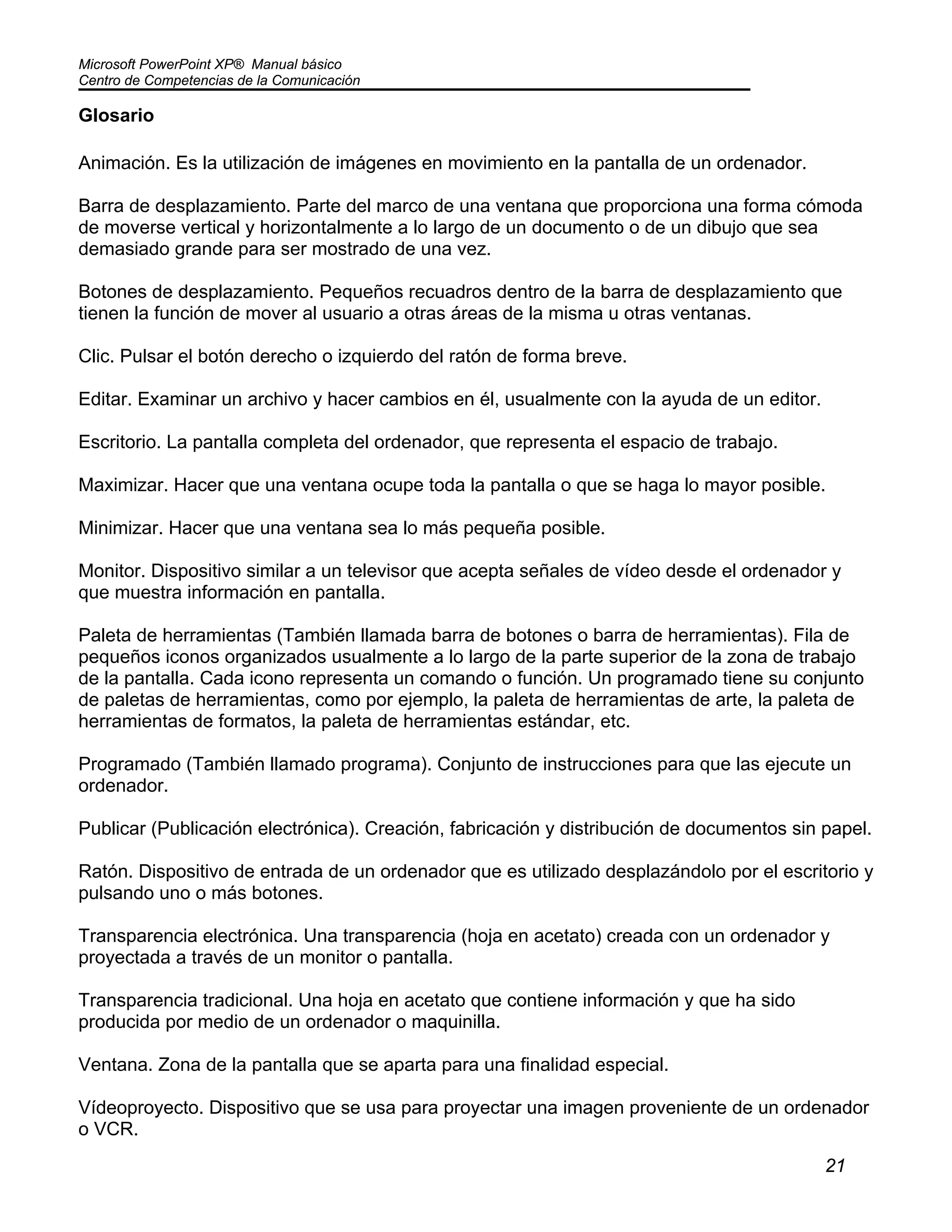 Microsoft PowerPoint XP® Manual básico
Centro de Competencias de la Comunicación
21
Glosario
Animación. Es la utilización de imágenes en movimiento en la pantalla de un ordenador.
Barra de desplazamiento. Parte del marco de una ventana que proporciona una forma cómoda
de moverse vertical y horizontalmente a lo largo de un documento o de un dibujo que sea
demasiado grande para ser mostrado de una vez.
Botones de desplazamiento. Pequeños recuadros dentro de la barra de desplazamiento que
tienen la función de mover al usuario a otras áreas de la misma u otras ventanas.
Clic. Pulsar el botón derecho o izquierdo del ratón de forma breve.
Editar. Examinar un archivo y hacer cambios en él, usualmente con la ayuda de un editor.
Escritorio. La pantalla completa del ordenador, que representa el espacio de trabajo.
Maximizar. Hacer que una ventana ocupe toda la pantalla o que se haga lo mayor posible.
Minimizar. Hacer que una ventana sea lo más pequeña posible.
Monitor. Dispositivo similar a un televisor que acepta señales de vídeo desde el ordenador y
que muestra información en pantalla.
Paleta de herramientas (También llamada barra de botones o barra de herramientas). Fila de
pequeños iconos organizados usualmente a lo largo de la parte superior de la zona de trabajo
de la pantalla. Cada icono representa un comando o función. Un programado tiene su conjunto
de paletas de herramientas, como por ejemplo, la paleta de herramientas de arte, la paleta de
herramientas de formatos, la paleta de herramientas estándar, etc.
Programado (También llamado programa). Conjunto de instrucciones para que las ejecute un
ordenador.
Publicar (Publicación electrónica). Creación, fabricación y distribución de documentos sin papel.
Ratón. Dispositivo de entrada de un ordenador que es utilizado desplazándolo por el escritorio y
pulsando uno o más botones.
Transparencia electrónica. Una transparencia (hoja en acetato) creada con un ordenador y
proyectada a través de un monitor o pantalla.
Transparencia tradicional. Una hoja en acetato que contiene información y que ha sido
producida por medio de un ordenador o maquinilla.
Ventana. Zona de la pantalla que se aparta para una finalidad especial.
Vídeoproyecto. Dispositivo que se usa para proyectar una imagen proveniente de un ordenador
o VCR.
 