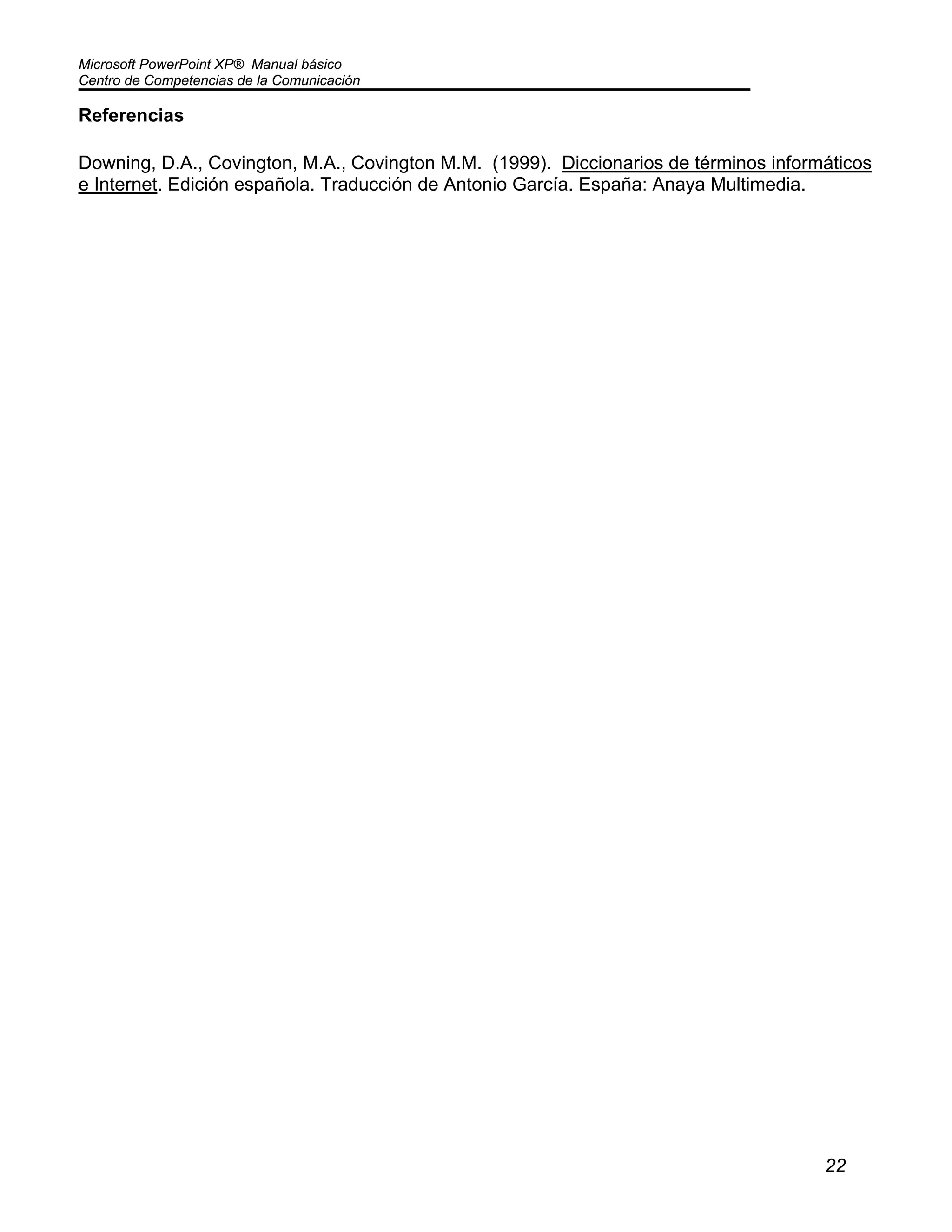 Microsoft PowerPoint XP® Manual básico
Centro de Competencias de la Comunicación
22
Referencias
Downing, D.A., Covington, M.A., Covington M.M. (1999). Diccionarios de términos informáticos
e Internet. Edición española. Traducción de Antonio García. España: Anaya Multimedia.
 