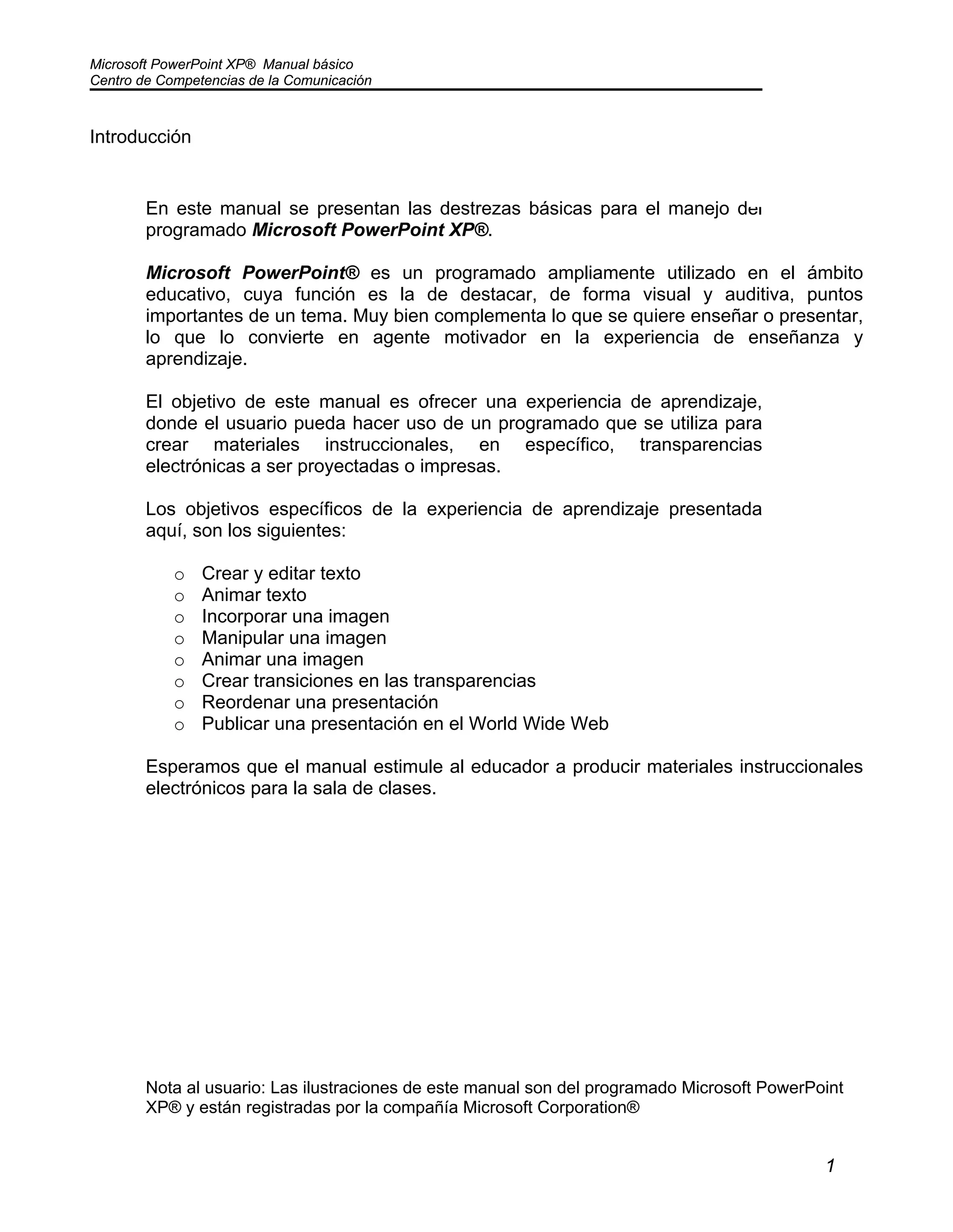 Microsoft PowerPoint XP® Manual básico
Centro de Competencias de la Comunicación
1
Introducción
En este manual se presentan las destrezas básicas para el manejo del
programado Microsoft PowerPoint XP®.
Microsoft PowerPoint® es un programado ampliamente utilizado en el ámbito
educativo, cuya función es la de destacar, de forma visual y auditiva, puntos
importantes de un tema. Muy bien complementa lo que se quiere enseñar o presentar,
lo que lo convierte en agente motivador en la experiencia de enseñanza y
aprendizaje.
El objetivo de este manual es ofrecer una experiencia de aprendizaje,
donde el usuario pueda hacer uso de un programado que se utiliza para
crear materiales instruccionales, en específico, transparencias
electrónicas a ser proyectadas o impresas.
Los objetivos específicos de la experiencia de aprendizaje presentada
aquí, son los siguientes:
o Crear y editar texto
o Animar texto
o Incorporar una imagen
o Manipular una imagen
o Animar una imagen
o Crear transiciones en las transparencias
o Reordenar una presentación
o Publicar una presentación en el World Wide Web
Esperamos que el manual estimule al educador a producir materiales instruccionales
electrónicos para la sala de clases.
Nota al usuario: Las ilustraciones de este manual son del programado Microsoft PowerPoint
XP® y están registradas por la compañía Microsoft Corporation®
 