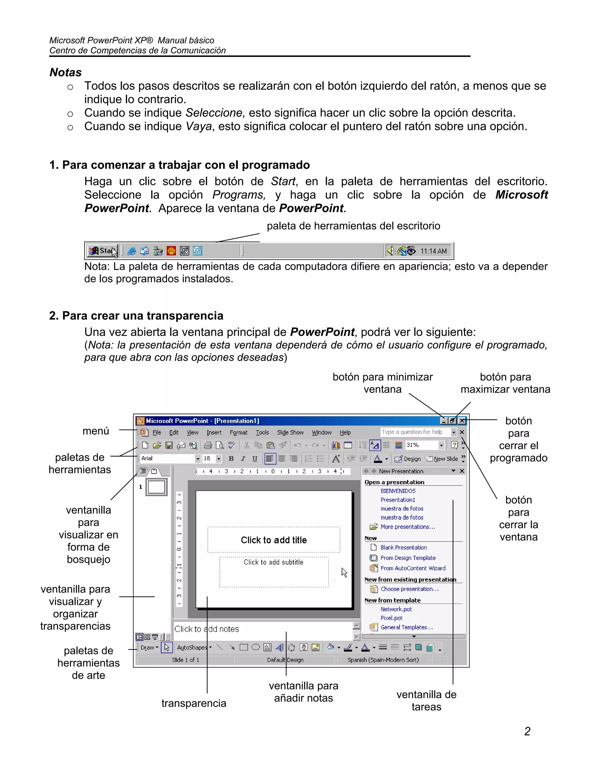 Microsoft PowerPoint XP® Manual básico
Centro de Competencias de la Comunicación
2
Notas
o Todos los pasos descritos se realizarán con el botón izquierdo del ratón, a menos que se
indique lo contrario.
o Cuando se indique Seleccione, esto significa hacer un clic sobre la opción descrita.
o Cuando se indique Vaya, esto significa colocar el puntero del ratón sobre una opción.
1. Para comenzar a trabajar con el programado
Haga un clic sobre el botón de Start, en la paleta de herramientas del escritorio.
Seleccione la opción Programs, y haga un clic sobre la opción de Microsoft
PowerPoint. Aparece la ventana de PowerPoint.
Nota: La paleta de herramientas de cada computadora difiere en apariencia; esto va a depender
de los programados instalados.
2. Para crear una transparencia
Una vez abierta la ventana principal de PowerPoint, podrá ver lo siguiente:
(Nota: la presentación de esta ventana dependerá de cómo el usuario configure el programado,
para que abra con las opciones deseadas)
paleta de herramientas del escritorio
menú
paletas de
herramientas
transparencia
ventanilla de
tareas
ventanilla para
visualizar y
organizar
transparencias
ventanilla
para
visualizar en
forma de
bosquejo
paletas de
herramientas
de arte
ventanilla para
añadir notas
botón para minimizar
ventana
botón para
maximizar ventana
botón
para
cerrar el
programado
botón
para
cerrar la
ventana
 