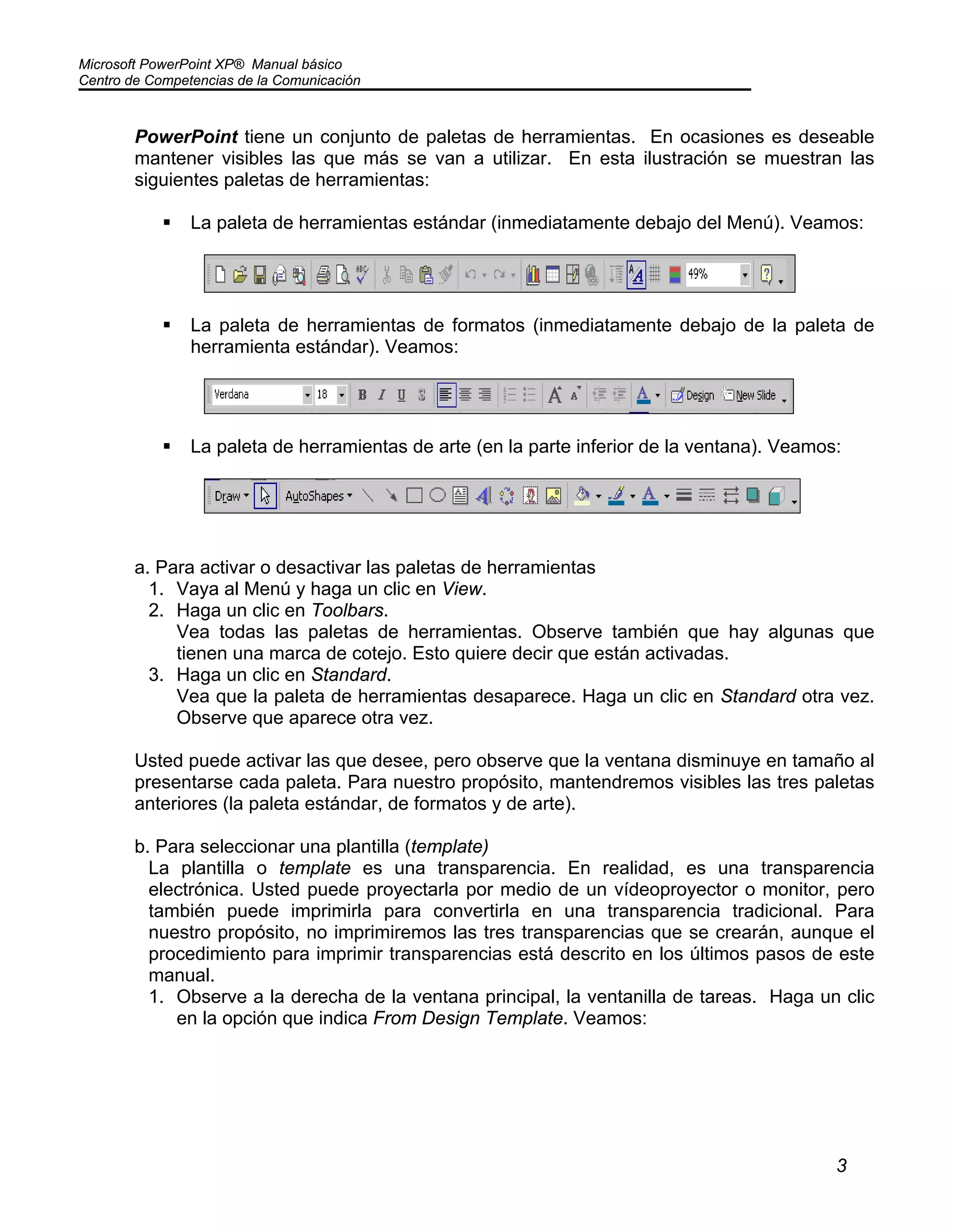 Microsoft PowerPoint XP® Manual básico
Centro de Competencias de la Comunicación
3
PowerPoint tiene un conjunto de paletas de herramientas. En ocasiones es deseable
mantener visibles las que más se van a utilizar. En esta ilustración se muestran las
siguientes paletas de herramientas:
La paleta de herramientas estándar (inmediatamente debajo del Menú). Veamos:
La paleta de herramientas de formatos (inmediatamente debajo de la paleta de
herramienta estándar). Veamos:
La paleta de herramientas de arte (en la parte inferior de la ventana). Veamos:
a. Para activar o desactivar las paletas de herramientas
1. Vaya al Menú y haga un clic en View.
2. Haga un clic en Toolbars.
Vea todas las paletas de herramientas. Observe también que hay algunas que
tienen una marca de cotejo. Esto quiere decir que están activadas.
3. Haga un clic en Standard.
Vea que la paleta de herramientas desaparece. Haga un clic en Standard otra vez.
Observe que aparece otra vez.
Usted puede activar las que desee, pero observe que la ventana disminuye en tamaño al
presentarse cada paleta. Para nuestro propósito, mantendremos visibles las tres paletas
anteriores (la paleta estándar, de formatos y de arte).
b. Para seleccionar una plantilla (template)
La plantilla o template es una transparencia. En realidad, es una transparencia
electrónica. Usted puede proyectarla por medio de un vídeoproyector o monitor, pero
también puede imprimirla para convertirla en una transparencia tradicional. Para
nuestro propósito, no imprimiremos las tres transparencias que se crearán, aunque el
procedimiento para imprimir transparencias está descrito en los últimos pasos de este
manual.
1. Observe a la derecha de la ventana principal, la ventanilla de tareas. Haga un clic
en la opción que indica From Design Template. Veamos:
 
