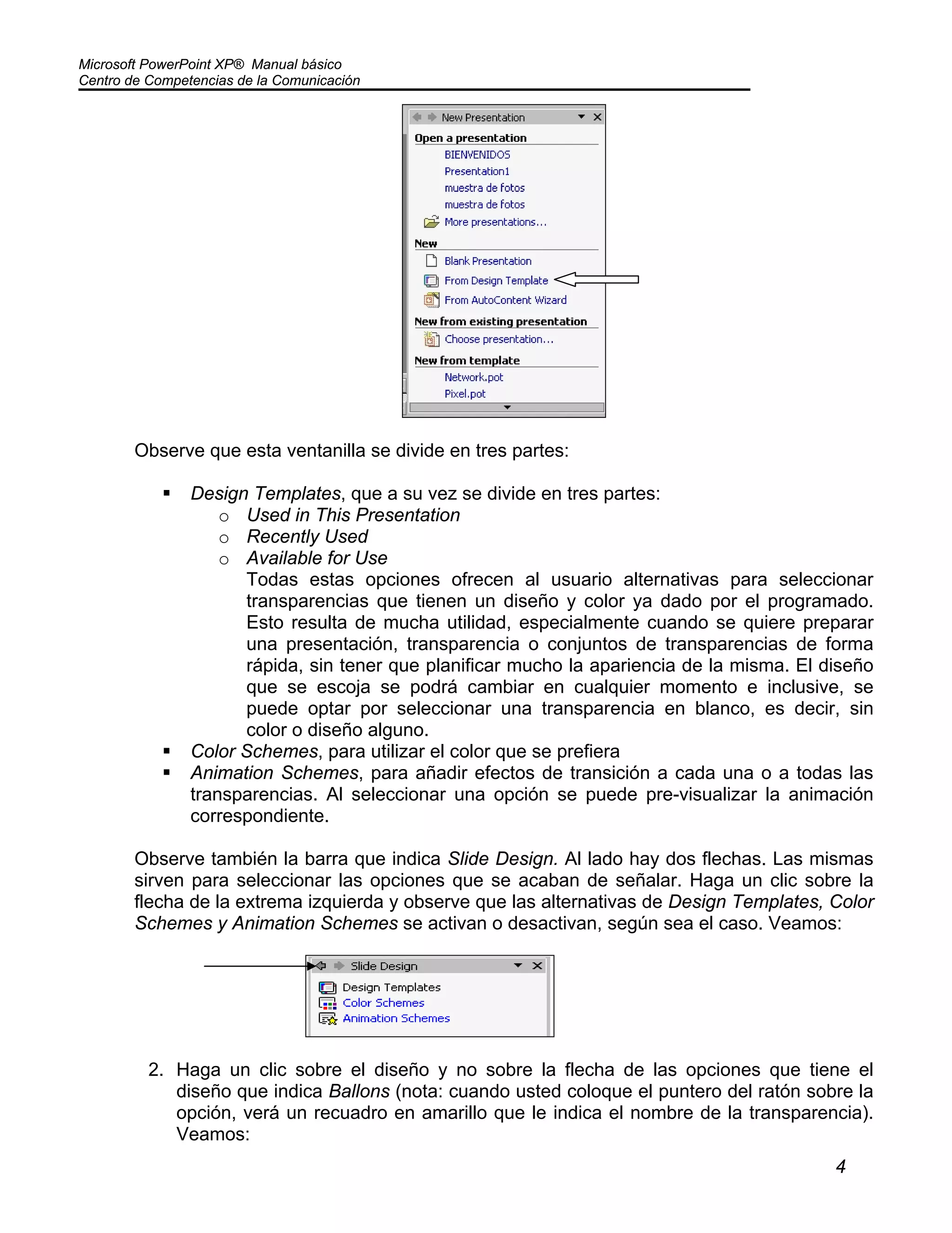 Microsoft PowerPoint XP® Manual básico
Centro de Competencias de la Comunicación
4
Observe que esta ventanilla se divide en tres partes:
Design Templates, que a su vez se divide en tres partes:
o Used in This Presentation
o Recently Used
o Available for Use
Todas estas opciones ofrecen al usuario alternativas para seleccionar
transparencias que tienen un diseño y color ya dado por el programado.
Esto resulta de mucha utilidad, especialmente cuando se quiere preparar
una presentación, transparencia o conjuntos de transparencias de forma
rápida, sin tener que planificar mucho la apariencia de la misma. El diseño
que se escoja se podrá cambiar en cualquier momento e inclusive, se
puede optar por seleccionar una transparencia en blanco, es decir, sin
color o diseño alguno.
Color Schemes, para utilizar el color que se prefiera
Animation Schemes, para añadir efectos de transición a cada una o a todas las
transparencias. Al seleccionar una opción se puede pre-visualizar la animación
correspondiente.
Observe también la barra que indica Slide Design. Al lado hay dos flechas. Las mismas
sirven para seleccionar las opciones que se acaban de señalar. Haga un clic sobre la
flecha de la extrema izquierda y observe que las alternativas de Design Templates, Color
Schemes y Animation Schemes se activan o desactivan, según sea el caso. Veamos:
2. Haga un clic sobre el diseño y no sobre la flecha de las opciones que tiene el
diseño que indica Ballons (nota: cuando usted coloque el puntero del ratón sobre la
opción, verá un recuadro en amarillo que le indica el nombre de la transparencia).
Veamos:
 