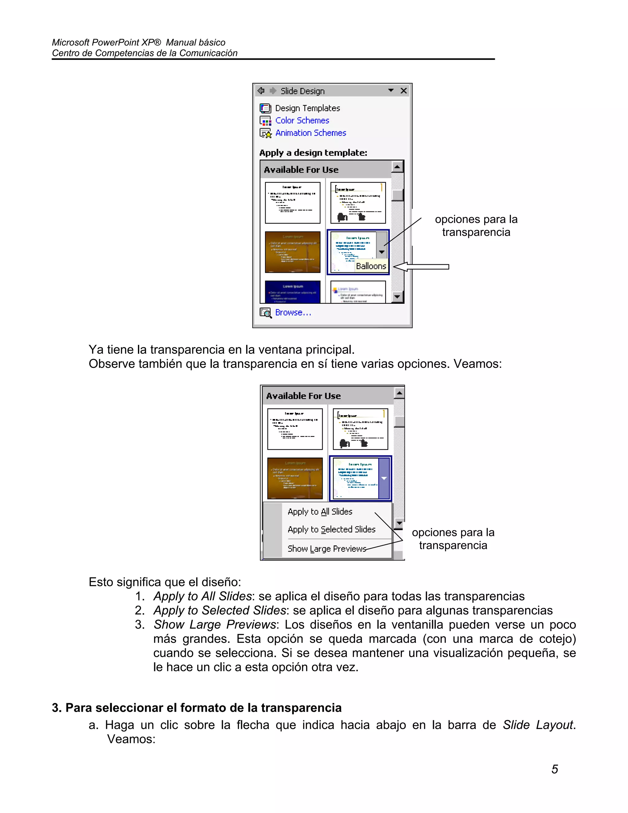 Microsoft PowerPoint XP® Manual básico
Centro de Competencias de la Comunicación
5
Ya tiene la transparencia en la ventana principal.
Observe también que la transparencia en sí tiene varias opciones. Veamos:
Esto significa que el diseño:
1. Apply to All Slides: se aplica el diseño para todas las transparencias
2. Apply to Selected Slides: se aplica el diseño para algunas transparencias
3. Show Large Previews: Los diseños en la ventanilla pueden verse un poco
más grandes. Esta opción se queda marcada (con una marca de cotejo)
cuando se selecciona. Si se desea mantener una visualización pequeña, se
le hace un clic a esta opción otra vez.
3. Para seleccionar el formato de la transparencia
a. Haga un clic sobre la flecha que indica hacia abajo en la barra de Slide Layout.
Veamos:
opciones para la
transparencia
opciones para la
transparencia
 