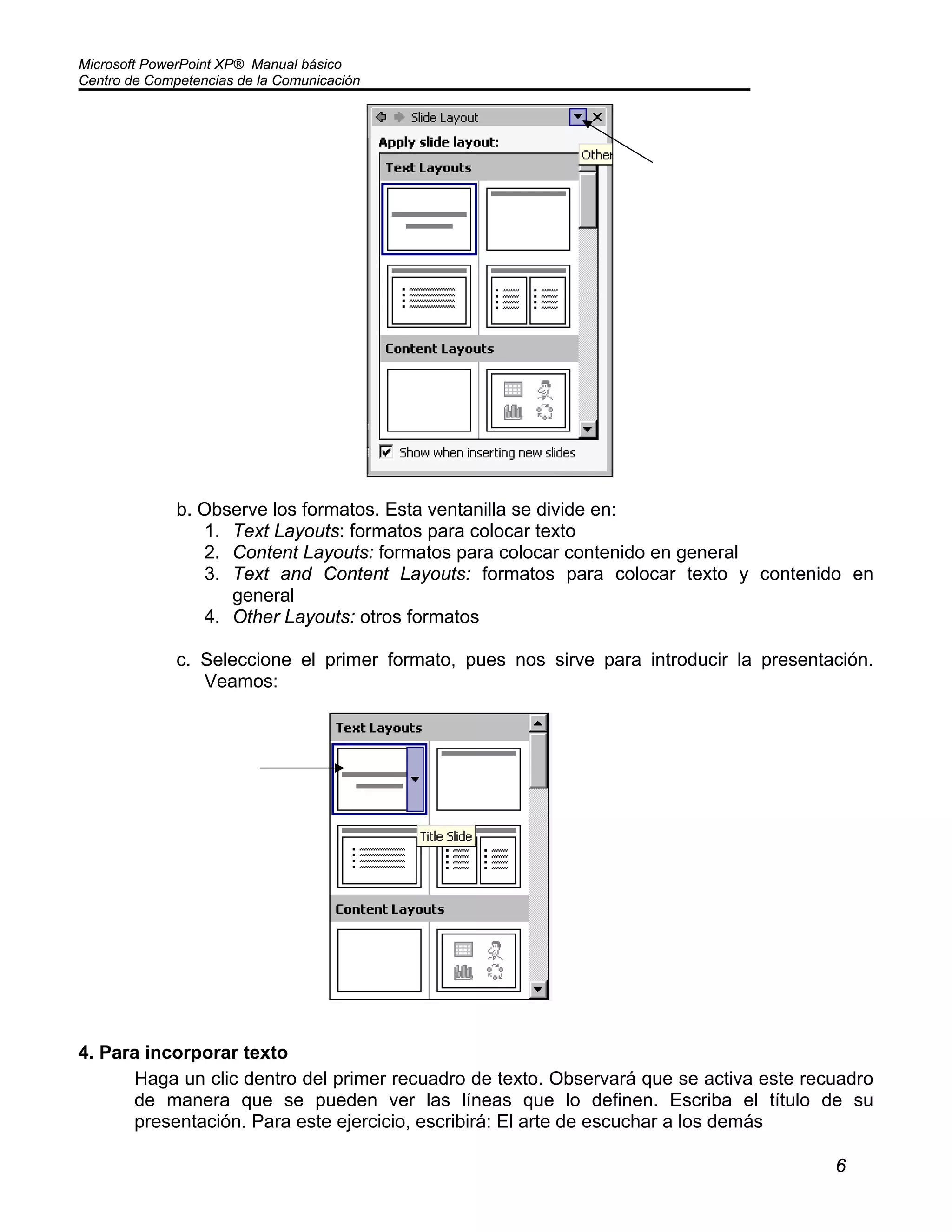 Microsoft PowerPoint XP® Manual básico
Centro de Competencias de la Comunicación
6
b. Observe los formatos. Esta ventanilla se divide en:
1. Text Layouts: formatos para colocar texto
2. Content Layouts: formatos para colocar contenido en general
3. Text and Content Layouts: formatos para colocar texto y contenido en
general
4. Other Layouts: otros formatos
c. Seleccione el primer formato, pues nos sirve para introducir la presentación.
Veamos:
4. Para incorporar texto
Haga un clic dentro del primer recuadro de texto. Observará que se activa este recuadro
de manera que se pueden ver las líneas que lo definen. Escriba el título de su
presentación. Para este ejercicio, escribirá: El arte de escuchar a los demás
 