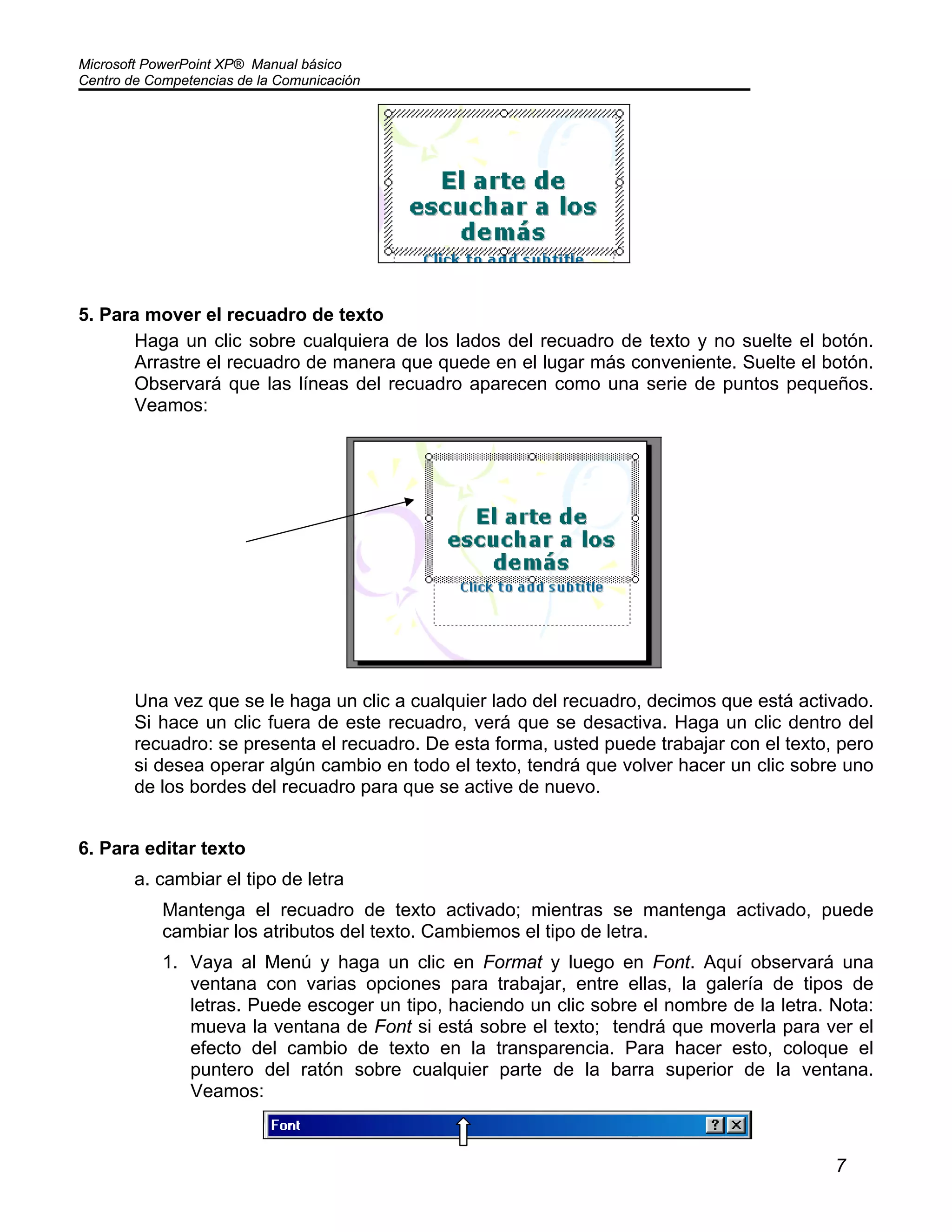 Microsoft PowerPoint XP® Manual básico
Centro de Competencias de la Comunicación
7
5. Para mover el recuadro de texto
Haga un clic sobre cualquiera de los lados del recuadro de texto y no suelte el botón.
Arrastre el recuadro de manera que quede en el lugar más conveniente. Suelte el botón.
Observará que las líneas del recuadro aparecen como una serie de puntos pequeños.
Veamos:
Una vez que se le haga un clic a cualquier lado del recuadro, decimos que está activado.
Si hace un clic fuera de este recuadro, verá que se desactiva. Haga un clic dentro del
recuadro: se presenta el recuadro. De esta forma, usted puede trabajar con el texto, pero
si desea operar algún cambio en todo el texto, tendrá que volver hacer un clic sobre uno
de los bordes del recuadro para que se active de nuevo.
6. Para editar texto
a. cambiar el tipo de letra
Mantenga el recuadro de texto activado; mientras se mantenga activado, puede
cambiar los atributos del texto. Cambiemos el tipo de letra.
1. Vaya al Menú y haga un clic en Format y luego en Font. Aquí observará una
ventana con varias opciones para trabajar, entre ellas, la galería de tipos de
letras. Puede escoger un tipo, haciendo un clic sobre el nombre de la letra. Nota:
mueva la ventana de Font si está sobre el texto; tendrá que moverla para ver el
efecto del cambio de texto en la transparencia. Para hacer esto, coloque el
puntero del ratón sobre cualquier parte de la barra superior de la ventana.
Veamos:
 
