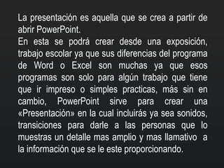La presentación es aquella que se crea a partir de
abrir PowerPoint.
En esta se podrá crear desde una exposición,
trabajo escolar ya que sus diferencias del programa
de Word o Excel son muchas ya que esos
programas son solo para algún trabajo que tiene
que ir impreso o simples practicas, más sin en
cambio, PowerPoint sirve para crear una
«Presentación» en la cual incluirás ya sea sonidos,
transiciones para darle a las personas que lo
muestras un detalle mas amplio y mas llamativo a
la información que se le este proporcionando.
 